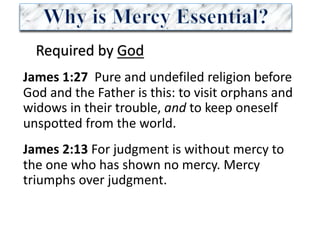 Required	by	God
James	1:27		Pure	and	undefiled	religion	before	
God	and	the	Father	is	this:	to	visit	orphans	and	
widows	in	their	trouble,	and to	keep	oneself	
unspotted	from	the	world.	
James	2:13 For	judgment	is	without	mercy	to	
the	one	who	has	shown	no	mercy.	Mercy	
triumphs	over	judgment.	
 
