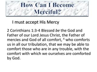 I	must	accept	His	Mercy
2	Corinthians	1:3-4	Blessed	be the	God	and	
Father	of	our	Lord	Jesus	Christ,	the	Father	of	
mercies	and	God	of	all	comfort,	4 who	comforts	
us	in	all	our	tribulation,	that	we	may	be	able	to	
comfort	those	who	are	in	any	trouble,	with	the	
comfort	with	which	we	ourselves	are	comforted	
by	God.	
 