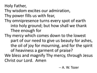 Holy	Father,	
Thy	wisdom	excites	our	admiration,	
Thy	power	fills	us	with	fear,	
Thy	omnipresence	turns	every	spot	of	earth	
into	holy	ground;	but	how	shall	we	thank	
Thee	enough	for	
Thy	mercy	which	comes	down	to	the	lowest	
part	of	our	need	to	give	us	beauty	for	ashes,	
the	oil	of	joy	for	mourning,	and	for	the	spirit	
of	heaviness	a	garment	of	praise?		
We	bless	and	magnify	Thy	mercy,	through	Jesus	
Christ	our	Lord.		Amen
-- A.	W.	Tozer
 