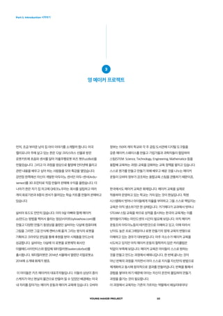 YOUNG MAKER PROJECT 10
Part 1. Introduction 시작하기
정부는 150여 개의 학교와 각 주 공립 도서관에 디지털 도구들을
갖춘 메이커 스페이스를 만들고 기업가들과 과학자들이 협업하여
스팀(STEM: Science, Technology, Engineering, Mathematice 등을
융합해 교육하는 과정) 교육을 강화하는 교육 정책을 펼치고 있습니다.
스스로 뭔가를 만들고 만들기 위해 배우고 배운 것을 나누는 메이커
운동이 오바마 정부가 강조하는 융합교육 스팀을 관통하기 때문이죠.
한국에서도 메이커 교육은 화제입니다. 메이커 교육을 실제로
적용하여 운영하고 있는 학교는 거의 없는 것이 현실입니다. 학원
시스템에서 벗어나 아이들에게 자율을 부여하고 그들 스스로 책임지는
교육은 아직 생소하기만 한 상태입니다. 거기에다가 교과에서 벗어나
STEAM 스팀 교육을 하므로 성적을 중시하는 한국의 교육계는 이를
받아들이기에는 마인드셋의 시간이 필요해 보입니다. 아직 메이커
운동조차 아두이노등의 테키한것으로 이해하고 있고, 이에 따라서
난이도 높은 프로그래밍이나 로봇 만들기의 영재 교육의 변형으로
이해하고 있는 경우가 대부분입니다. 아주 극소수가 메이커 교육을
시도하고 있지만 아직 메이커 운동의 철학까지 담은 커리큘럼은
턱없이 부족해 보입니다. 메이커 교육은 아이들이 스스로 원하는
것을 만들고 만드는 과정에서 배워나갑니다. 한 번에 끝나는 것이
아닌 반복의 과정을 거치면서 아이 스스로 지식을 자신만의 방법으로
체계화하고 동시에 창의적으로 결과를 만들어냅니다. 반복을 통해서
경험을 쌓아야 하기 때문에 아이는 자신이 온전히 몰입하여 만들기
과정을 즐기는 것이 필요합니다.
이 과정에서 교육자는 기존의 가르치는 역할에서 페실리테이터/
먼저, 조금 부러운 남의 집 아이 이야기를 소개할까 합니다. 미국
캘리포니아 주에 살고 있는 퀸은 12살 크리스마스 선물로 받은
로봇키트에 초음파 센서를 달아 자율주행로봇 퍼즈 봇(FuzzBot)을
만들었습니다. 그리고 이 과정을 영상으로 촬영해 인터넷에 올리고
관련 내용을 배우고 싶어 하는 사람들을 모아 특강을 열었습니다.
강연장 한쪽에선 자신이 개발한 아두이노 센서인 아두-센서(Ardu-
sensor)를 3D 프린터로 직접 만들어 판매해 수익을 올렸습니다. 더
나아가 퀸은 자기 집 차고에 Q테크노우라는 회사를 설립하고 여러
개의 회로기판과 8종의 센서가 들어있는 학습 키트를 만들어 판매하고
있습니다.
실비아 토드도 만만치 않습니다. 이미 9살 아빠와 함께 메이커
쇼(만드는 방법을 찍어서 올리는 영상)사이트(sylviashow.com)를
만들고 다양한 만들기 동영상을 올렸던 실비아는 12살에 컴퓨터에
그림을 그리면 그걸 인식해 캔버스에 옮겨 그리는 방식의 로봇을
기획하고 크라우딩 펀딩을 통해 후원을 받아 시제품을 만드는데
성공합니다. 실비아는 13살에 이 로봇을 로봇제작 회사인
이블매드사이언티스와 협업해 워터컬러봇(watercolorbot)를
출시합니다. 워터컬러봇은 2014년 서울에서 열렸던 리얼로봇쇼
2014에 소개돼 화제가 됐죠.
이 아이들은 키즈 메이커의 대표주자들입니다. 이들의 상상이 종이
스케치가 아닌 현실의 물건으로 만들어 질 수 있었던 배경에는 미국
내 자리를 잡아가는 메이커 운동과 메이커 교육에 있습니다. 오바마
3
영 메이커 프로젝트
 