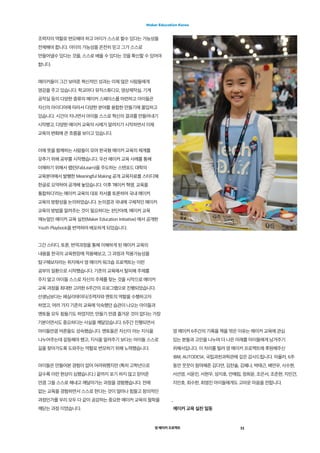 영 메이커 프로젝트
Maker Education Korea
11
조력자의 역할로 변모해야 하고 아이가 스스로 할수 있다는 가능성을
전제해야 합니다. 아이의 가능성을 온전히 믿고 그가 스스로
만들어낼수 있다는 것을, 스스로 배울 수 있다는 것을 확신할 수 있어야
합니다.
메이커들이 그간 보여준 혁신적인 성과는 이제 많은 사람들에게
영감을 주고 있습니다. 학교마다 뮤직스튜디오, 영상제작실, 기계
공작실 등의 다양한 종류의 메이커 스페이스를 마련하고 아이들은
자신의 아이디어에 따라서 다양한 분야를 융합한 만들기에 몰입하고
있습니다. 시간이 지나면서 아이들 스스로 혁신의 결과를 만들어내기
시작했고, 다양한 메이커 교육의 사례가 알려지기 시작하면서 이제
교육의 변화에 큰 흐름을 보이고 있습니다.
이에 뜻을 함께하는 사람들이 모여 한국형 메이커 교육의 체계를
갖추기 위해 공부를 시작했습니다. 우선 메이커 교육 사례를 통해
이해하기 위해서 팹런(FabLearn)을 주도하는 스탠포드 대학의
교육분야에서 발행한 Meaningful Making 공개 교육자료를 스터디해
한글로 요약하여 공개해 놓았습니다. 이후 ‘메이커 혁명, 교육을
통합하다’라는 메이커 교육의 대표 저서를 토론하여 국내 메이커
교육의 방향성을 논의하였습니다. 논의결과 국내에 구체적인 메이커
교육의 방법을 알려주는 것이 필요하다는 판단아래, 메이커 교육
매뉴얼인 메이커 교육 실천(Maker Education Initiative) 에서 공개한
Youth Playbook을 번역하여 배포하게 되었습니다.
그간 스터디, 토론, 번역과정을 통해 이해하게 된 메이커 교육의
내용을 한국의 교육현장에 적용해보고, 그 과정과 적용가능성을
탐구해보자라는 취지에서 영 메이커 워크숍 프로젝트는 이런
공부의 일환으로 시작했습니다. 기존의 교육에서 탈피해 주제를
주지 말고 아이들 스스로 자신의 주제를 찾는 것을 시작으로 메이커
교육 과정을 최대한 고려한 6주간의 프로그램으로 진행되었습니다.
선생님보다는 페실리테이터/조력자와 멘토의 역할을 수행하고자
하였고, 여러 가지 기존의 교육에 익숙했던 습관이 나오는 아이들과
멘토들 모두 힘들기도 하였지만, 만들기 만큼 즐거운 것이 없다는 가장
기본이면서도 중요하다는 사실을 깨달았습니다. 6주간 진행되면서
아이들만큼 어른들도 성숙했습니다. 멘토들은 자신이 아는 지식을
나누어주는데 갈등해야 했고, 지식을 알려주기 보다는 아이들 스스로
길을 찾아가도록 도와주는 역할로 변모하기 위해 노력했습니다.
아이들은 만들어본 경험이 없어 어려워했지만 (특히 고학년으로
갈수록 이런 현상이 심했습니다.) 끝까지 포기 하지 않고 믿어준
만큼 그들 스스로 해내고 깨달아가는 과정을 경험했습니다. 전에
없는 교육을 경험하면서 스스로 한다는 것이 얼마나 힘들고 창의적인
과정인가를 우리 모두 다 같이 공감하는 중요한 메이커 교육의 철학을
깨닫는 과정 이였습니다.
영 메이커 6주간의 기록을 책을 엮은 이유는 메이커 교육에 관심
있는 분들과 고민을 나누며 더 나은 미래를 아이들에게 남겨주기
위해서입니다. 이 자리를 빌려 영 메이커 프로젝트에 후원해주신
IBM, AUTODESK, 국립과천과학관에 깊은 감사드립니다. 아울러, 6주
동안 꿋꿋이 참여해준 김다연, 김찬솔, 김혜나, 박태근, 배연우, 사수현,
서선영, 서윤진, 서현우, 성지호, 안예림, 정희윤, 조은서, 조준현, 지민건,
지민호, 최수한, 최영진 아이들에게도 고마운 마음을 전합니다.
_
메이커 교육 실천 일동
 