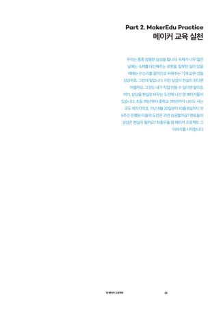 영 메이커 프로젝트 13
Part 2. MakerEdu Practice
메이커 교육 실천
우리는 종종 엉뚱한 상상을 합니다. 숙제가 너무 많은
날에는 숙제를 대신해주는 로봇을, 잘못한 일이 있을
때에는 잔소리를 음악으로 바꿔주는 기계 같은 것을
상상하죠. 그런데 말입니다. 이런 상상이 현실이 된다면
어떨까요. 그것도 내가 직접 만들 수 있다면 말이죠.
여기, 상상을 현실로 바꾸는 도전에 나선 영 메이커들이
있습니다. 초등 1학년부터 중학교 3학년까지 나이도 사는
곳도 제각각이죠. 지난 8월 20일부터 10월 8일까지 약
6주간 진행된 이들의 도전은 과연 성공할까요? 멘토들의
상상은 현실이 될까요? 좌충우돌 영 메이커 프로젝트 그
이야기를 시작합니다.
 