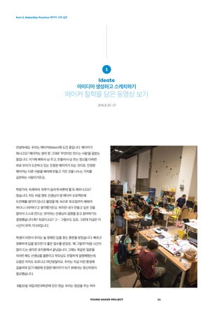 Part 2. MakerEdu Practice 메이커 교육 실천
YOUNG MAKER PROJECT 14
안녕하세요. 우리는 메이커(Maker)에 도전 중입니다. 메이커가
뭐냐고요? 메이커는 영어 뜻 그대로 ‘무엇이든 만드는 사람’을 일컫는
말입니다. 거기에 배워서 남 주고, 만들어서 남 주는 정신을 더하면
바로 우리가 도전하고 있는 진정한 메이커가 되는 것이죠. 진정한
메이커는 다른 사람을 배려해 만들고 가진 것을 나누는 가치를
실천하는 사람이거든요.
학원가랴, 숙제하랴, 하루가 숨차게 바쁜데 뭘 또 배우냐고요?
맞습니다. 저도 처음 멘토 선생님이 영 메이커 프로젝트에
도전해볼 생각이 있냐고 물었을 때, 속으로 ‘토요일까지 배워야
하다니 너무하다’고 생각했거든요. 하지만 내가 만들고 싶은 것을
알아서 스스로 만드는 것이라는 선생님의 설명을 듣고 참여하기도
결정했습니다.뭐? 속았다고요? 그… 그럴수도 있죠. 그런데 지금은 이
시간이 무척 기다려집니다.
학생이 되면서 우리는 늘 정해진 답을 찾는 훈련을 받았습니다. 빠르고
정확하게 답을 찾으면 더 좋은 점수를 받았죠. '왜 그럴까?’처럼 시간이
많이 드는 생각은 유치원에서 끝났습니다. 그때는 똑같은 질문을
100번 해도 선생님을 물론이고 부모님도 친절하게 설명해줬는데,
요즘은 아직도 모르냐고 야단맞잖아요. 우리는 지금 이런 환경에
길들여져 있기 때문에 진정한 메이커가 되기 위해서는 정신무장이
필요했습니다.
8월20일 국립과천과학관에 모인 첫날, 우리는 영감을 주는 여러
1
Ideate
아이디어 생성하고 스케치하기
메이커 철학을 담은 동영상 보기
2016.8.20.-27
 