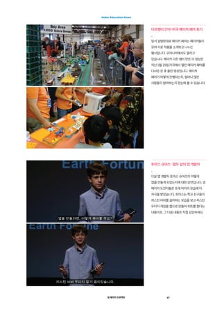 영 메이커 프로젝트 17
Maker Education Korea
다은쌤이 간다! 미국 메이커 페어 후기
_
앞서 설명한대로 메이커 페어는 메이커들이
모여 서로 작품을 소개하고 나누는
행사입니다. 우리나라에서도 열리고
있습니다. 메이커 다은 쌤이 만든 이 영상은
지난 5월 29일 미국에서 열린 메이커 페어를
다녀온 온 후 올린 영상입니다. 메이커
페어가 어떻게 진행되는지, 얼마나 많은
사람들이 참여하는지 한눈에 볼 수 있습니다.
토마스 슈어즈 –열두 살의 앱 개발자
_
12살 앱 개발자 토마스 슈어즈의 어떻게
앱을 만들게 되었는지에 대한 강연입니다. 영
메이커 도전자들은 또래 아이의 모습에 더
자극을 받았습니다. 토마스는 학교 친구들이
저스틴 비버를 싫어하는 모습을 보고 저스틴
두더지 게임을 앱으로 만들어 히트를 쳤다는
내용이죠. 그 다음 내용은 직접 감상하세요.
 