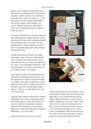 영 메이커 프로젝트 19
Maker Education Korea
영상을 보고 가슴이 뜨거워졌다면 이제, 머리를 써야 할 시간입니다.
무엇을 만들지 나만의 프로젝트를 정하는 것이죠. 근데, 이게 생각보다
쉽지 않았습니다. 영 메이커 도전자들은 크고 멋진 것을 만들어보고
싶었지만 제약이 많았죠. 프로젝트 기간도 맞춰야 하고……. 앗, 얘기
안했죠? 영 메이커 도전자들은 10월 8일에 국립과천과학관에서
열리는 메이커 랜드 행상에 미니 영 메이커 페어를 여는 것이
목표입니다. 작품을 여러 사람에게 선보이고 어떻게 만들었는지
소개하는 것이죠. 그때까지 완성하려면 상상하는 모든 것을 만들기
어려울 것 같아 보입니다.
그래서 다들 어떤 프로젝트를 준비하냐고? 팀의 막내인 초등학교 1학년
희윤이는 뱀로봇을 만들 겁니다. 태양광을 이용해 건전지가 필요 없는
친환경 컨셉트로 말이죠. 4학년 수한이는 수중카메라를 만들 계획인데,
일종의 수중 셀카봉인 것 같습니다. 6학년 서영이는 아두이노를
사용해 물건을 움직이는 드론을 직접 만들어보겠다고 했고 중학교
1학년 은서는 가글을 결합한 칫솔을 만들겠다고 했어요. 계획대로 잘
만들어진다면 정말 멋지겠죠.
프로젝트를 기획하는데 중요한 것은 검색입니다. 다른 사람들은
어떻게 만들었는지 찾아보는 것이죠. 참고로 구글을 이용해 영어로
검색하는 것이 좋습니다. 해외의 다양한 정보까지 볼 수 있거든요.
메이커 운동의 중요한 핵심이 여기에 있습니다. 앞서 설명한 배워서 남
주는 거 말입니다.  메이커 운동에 동참하는 메이커들은 만드는 과정을
영상으로 찍어 공개합니다. 그래서 초보자도 쉽게 따라 만들 수 있죠.
또 프로그램을 무료로 제공하는 사이트도 많습니다.
검색을 시작했습니다. 검색을 시작하자 거창한 프로젝트를 기획한
아이들 입에서는 탄식이 흘러나왔죠. 생각보다 어려웠거든. 그래서
계획 수정에 들어갔습니다. 아이들은 직접 기획한 프로젝트의 핵심은
스스로 만들어보고, 다른 부속들은 키트 상품을 사용하기도 했습니다.
이를테면 5학년 연우는 보호막이 있는 드론을 만들 생각인데, 연우의
아이디어에서 시작한 보호막은 3D프린터를 사용해 직접 만들고
하늘을 나는 시스템은 드론 키트 상품을 이용할 생각입니다. 드론은
여러 키트 상품이 있거든요.
무엇을 만들지 결정한 아이들은 설계 작업에 들어갔어요. 구체적으로
어떻게 만들까를 고민하는 과정이죠. 이 작업을 할 때도 검색은 필수.
앞선 메이커들의 영상을 보면서 내 설계가 괜찮은지 살펴보는 것도
중요하거든요. 검색을 하면서 인터넷을 통해 모든 것을 배웠다는
마이클 세이먼의 말이 실감났을 겁니다. 4시간이 넘게 이어지는
활동에도 불구하고 아이들은 숨죽이며 관련 자료를 찾고 영상을 보며
계획을 세웠습니다. 그리고 기록을 시작했죠.
대부분의 아이들이 그렇겠죠? 생각하고 만드는 것은 좋은데,
기록하는 건 싫어하는 것 말입니다. 직감적으로 만들었는데, 그럴 듯한
이야기를 정리해서 잔뜩 써야하고 말이죠. 근데, 멘토 선생님이 작업한
내용을 기록하고 남기는 것은 메이커에게 매우 중요한 작업이라고
설명합니다. 계획을 순서대로 정리할 수 있고, 문제가 생기면 어디서
잘못됐는지 기록을 통해 찾을 수 있다는 이유죠. 아이들은 이 작업을
'프로젝트 다이어리'라고 이름 짓고 매주 다이어리를 정리하기로
했습니다. 프로젝트 다이어리에는 날짜, 제목, 오늘 만든 내용, 오늘
느낀 점, 다음 주에 해야 할 것과 준비물을 적습니다. 이 프로젝트
다이어리가 언제 빛을 발휘할지 아이들의 이야기를 쭉 지켜봐 주세요.
혹시, 진짜 글쓰기가 싫은 친구들이 있다면 녹음을 하거나 영상으로
남겨도 됩니다. 각자 원하는 방식으로 기록을 남기면 되거든요.
 