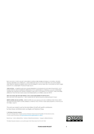 YOUNG MAKER PROJECT 2
This work was created in part by the entire Maker Ed staff, with specific contributions
by Steve Davee, Goli Mohammadi, Lisa Regalla, and Stephanie Chang.
© 2015 Maker Education Initiative
This work is licensed under a Creative Commons Attribution-NonCommercial-ShareAlike 4.0 International License.
To view a copy of this license, visit http://creativecommons.org/licenses/by-nc-sa/4.0/.
MakerEd.org  l  twitter: @MakerEdOrg  l  facebook: /MakerEducationinitiative  l  instagram: @MakerEdinitiative
The Maker Education Initiative is a non-profit project of the Tides Center, Tax ID: 94-321-3100
"메이커 교육 코리아 (구, 메이커 교육 실천)" 2016년 영메이커 프로젝트로 진행된 결과물을 공개 공유합니다. 본 프로젝트는 과천과학관
무한상상실 아뜰리에에서 6주간 진행되었으며, 그 과정과 결과를 정리한 것입니다. 본 교육 프로그램은 메이커 교육 코리아의 회원들에
의해서 자발적으로 진행되었으며, 동참해주신 메이커 교육 코리아 회원들께 다시 한번 감사 말씀 드립니다. 특히 앞부분의 글 작성과 사진촬영
및 정리까지 주신 소년중앙 황정옥 기자님께 감사의 말씀 드립니다.
기여자 (가나다순)  |  강석봉(메이커,유엔디대표) 김은양(한국예술종합학교) 김진표(청담로봇 대표, 메이크메이커) 류승완 (메이커, 사진가)
박주용(디자인학 박사, 메이커) 박세영(메이커) 성현록(오토데스크 이사, 성균관대 겸임교수) 신지웅(Makers Cartoonist) 신지현(한국IBM,
사회공헌팀 차장) 이정인(메이커교육, 매직에코) 이준혁(메이커, 콘텐츠 전문가) 이지선(숙명여대 교수) 전다은(메이커, 서울이노베이션팹랩)
정재준(LINUX 커널 연구회 대표) 조성은(LG상남도서관) 최만(봉선초등학교 교사) 한혜현(LG 상남도서관, 메이커)
메이커 교육 코리아는 열린 커뮤니티를 지향하며 누구라도 오프라인 회원가입절차를 거쳐 참여가능 합니다.
메이커 교육 코리아 사이트 MakerEd.or.kr  |  메이커 교육실천 페이스북 그룹 www.facebook.com/groups/458166777716821/
영메이커 프로젝트 2016 URL 및 저작권  |  영메이커 프로젝트 URL www.makered.or.kr/?p=550 | 크리에이티브 커먼즈 라이선스 메이커
교육 실천에 의해 작성된 영 메이커 프로젝트 결과물은(는) 크리에이티브 커먼즈 저작자표시-비영리-동일조건변경허락 4.0 국제 라이선스에
따라 이용할 수 있습니다.
 