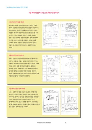 Part 2. MakerEdu Practice 메이커 교육 실천
YOUNG MAKER PROJECT 20
<영 메이커 참가자의 프로젝트 다이어리>
사수현 (인천 부원중 1학년)
메이커들의 영상을 보면서 메이커가 되고 싶었고, 나누는
메이커 운동에 동참하고 싶었어. 무엇을 만들지 고민하다가.
껌이 떠올랐어. 평소 군것질을 좋아하거든. 다른 간식들은
취향별로 색다르게 만들어 먹을 수 있는데, 껌은 그럴 수가
없더라고. 그래서 취향별로 원하는 맛의 껌을 즉석에서
만들 수 있는 껌 기계를 만들 생각을 했어. 먼저 인터넷에서
리서치를 하면서 아이디어를 떠올렸어. 그리고 설계를
시작했지. 원리는 사용자가 원하는 맛을 누르면 껌의 주
원료가 되는 차콜나무 수액에 섞여서 새로운 맛을 내는
것이지.
정희윤(성남 이매초 1학년)
만들고 싶은 것이 너무 많았어. 원래 만들기를 좋아하거든.
아무거나 마음대로 만들 수 있다고 하니. 아이디어가 계속
떠올랐어. 첫 번째 아이디어는 공처럼 생긴 로봇이야. 로봇을
만드고 그 위에 CD를 붙여 위급한 상황에는 로봇으로
변신하는 것이지. 두 번째 아이디어는 뱀로봇이야. 도둑이
들어오면 깜짝 놀라서 도망갈 만한 것을 만들 생각이야.
태양열 판을 사용해 에너지를 얻어 움직이는 거야. 어떤 것을
직접 만들어볼지는 아직 결정하지 못했어
지민건(서울 신용산초 6학년)
누구나 쉽게 무거운 짐을 옮길 수 있는 전동 수레를 만들
생각이야. 안전하게 만들어 사람이 탈 수도 있게 만들거지.
아이디어를 생각하고 인터넷을 통해 관련 내용을 찾아보면서
만드는 과정이 힘들 것 같고, 실패할 가능성도 크다고
생각했지만, 그래도 일단 도전해 볼 생각이야. 내 생각에는
물건을 올릴 판을 제작하고 바퀴를 단 후에 모터를 연동시키면
될 것 같은데, 글쎄 어떨지 잘 모르겠어.
 