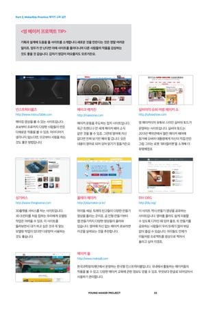 Part 2. MakerEdu Practice 메이커 교육 실천
YOUNG MAKER PROJECT 22
<영 메이커 프로젝트 TIP>
기획과 설계에 도움을 줄 사이트를 소개합니다.새로운 것을 만든다는 것은 정말 어려운
일이죠. 엄두가 안 난다면 아래 사이트를 돌아다니며 다른 사람들의 작품을 감상하는
것도 좋을 것 같습니다. 갑자기 영감이 떠오를지도 모르거든요.
인스트럭터블즈
http://www.instructable.com
메이킹 영상을 볼 수 있는 사이트입니다.
초보부터 프로까지 다양한 사람들이 만든
다채로운 작품을 볼 수 있죠. 아이디어가
생각나지 않는다면, 이곳부터 서핑을 하는
것도 좋은 방법입니다.
싱기버스
http://www.thingiverse.com
3D플랫폼 서비스를 하는 사이트입니다.
3D 프린터를 처음 접하는 우리에게 모델링
작업은 어려울 수 있죠. 이 사이트를
둘러보면서 내가 하고 싶은 것과 꼭 맞는
모델링 작업이 있다면 다운받아 사용하는
것도 좋습니다.
메이커 올
http://www.makeall.com
한국과학창의재단에서 운영하는 한국형 인스트럭터블입니다. 국내에서 활동하는 메이커들의
작품을 볼 수 있고, 다양한 메이커 교육에 관한 정보도 얻을 수 있죠. 무엇보다 한글로 되어있어서
사용하기 편리합니다.
메이크 매거진
http://makezine.com
메이커 운동을 주도하는 잡지 사이트입니다.
최근 트렌드나 전 세계 메이커 페어 소식
같은 것을 볼 수 있죠. 그런데 영어에 자신
없다면 진짜 보기만 해야 할 겁니다. 모든
내용이 영어로 되어 있어 읽기가 힘들거든요
플레이 메이커
http://playmaker.or.kr/
아이들 세상. 또래의 친구들이 다양한 만들기
영상을 올리는 곳이죠. 곰 인형 만들기부터
앱 만들기까지 다양한 영상들이 올라와
있습니다. 영어에 자신 없는 메이커 초보라면
이곳을 살펴보는 것을 추천합니다.
실비아의 슈퍼 어썸 메이커 쇼
http://sylviashow.com
영 메이커이자 유튜브 스타인 실비아 토드가
운영하는 사이트입니다. 실비아 토드는
2013년 백악관에서 열린 메이커 페어에
참가해 오바마 대통령에게 자신이 직접 만든
그림 그리는 로봇 ‘워터컬러봇’을 소개해 더
유명해졌죠
DIY.ORG
http://diy.org/
이 사이트 역시 만들기 영상을 공유하는
사이트입니다. 영어를 몰라도 쉽게 이용할
수 있도록 디자인 돼 있어 좋죠. 또 만들기를
공유하는 사람들이 우리 또래가 많아 부담
없이 즐길 수 있습니다. 아이들도 언제가
이들처럼 프로젝트를 영상으로 찍어서
올리고 싶어 지겠죠.
 