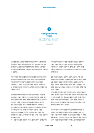 영 메이커 프로젝트 23
Maker Education Korea
이미 많은 메이커들이 의수 만들기에 도전하고 있었고 준현이의
기획이 그들의 것과 크게 다르지 않았거든요. 준현이는 ‘아예
처음부터 다시 시작할까’ 고민하기도 했지만, 결국 끝까지 의수를
만들기로 결심했어요. 스스로 만들어보는 것만으로도 의미가 있다고
생각했거든요.
물론 자신 있게 대답하는 도전자도 있었지. 선영이는 지진 사고
현장처럼 구조대원이 들어가기 위험한 곳에 사람 대신 들어가 상황을
살필 정찰 로봇이 필요하기 때문에 만든다고 설명했고, 다연이는
생일날 터트리는 폭죽을 보고 불이 붙으면 어쩌나 걱정했는데, 이번
도전을 통해 불 날 걱정 없는, 아이들이 쓰기에도 안전한 폭죽을 만들
것이라고 말했죠.
‘왜’라는 질문에 아이들은 모두 진지해졌어. 만드는 과정보다 쓸모에
대해서 생각하게 된 것이죠. 아마도 멘토 선생님이 ‘왜’라는 질문을 던진
건, 다른 사람을 한 번 더 생각해보고, 물건의 진정한 가치를 신중하게
생각해 보라는 의미가 아니었을까요. 단순히 물건을 직접 만드는
메이커가 아니고, 다 함께 만들고, 즐기고 남기고, 배워서 남 주는 영
메이커에 도전하는 것이니 말이에요.
우여곡절 끝에 드디어 직접 만들어보는 실행단계로 넘어갔습니다.
아이들은 여러 차례 설계도를 꼼꼼히 그렸으니 오늘은 분명 멋진
작품이 나올 것이라고 기대했죠. 하지만 현실은 냉정했습니다. 계획을
세울 때만 해도 다 만든 것 같았는데, 10분 넘게 설계도를 보고 또 봐도
도무지 무엇을 먼저 만들어야 할지 막막했죠. 설계대로 만들었다가
순풍에 돛 단 듯 순조로운 항해를 이어가던 영 메이커 도전자들에게
뜻하지 않은 복병이 등장했습니다. 다름 아닌 “왜 만들어?”라는 멘토
선생님의 기습 질문이었죠. ‘어떻게 만들까’만 생각하던 도전자들은
심각한 고민에 빠졌습니다. 그들은 과연 ‘왜’라는 질문에 대한 답을 찾을
수 있을까요.
지난 2주 동안 관련 자료를 찾아보며 설계도를 완성한 아이들은 이제
무엇이든 마음만 먹으면 만들 수 있을 것 같았죠. 자신감은 하늘을
찌를 듯 했고 각자의 프로젝트를 설명하기 위해 나선 발걸음은
가벼웠습니다. 하지만, 이 모든 기분은 멘토 선생님의 질문을 받고
순식간에 달라졌어요. 무슨 질문이냐고? 간단하지만 심오한 질문이죠.
“왜 만드는 거니?”
당연한 질문인데, 아이들은 선뜻 대답하기 어려웠어요. 그동안 ‘왜
만들까’보다 ‘어떻게 만들까’를 더 고민하고 있었거든요. 대답을 찾기
위해 고민하던 도전자 중에는 계획을 전면 수정하는 친구도 생겼어요.
재미 삼아, 만두를 쏘아 올리는 만두대포를 만들겠다던 태근이는
멘토 선생님의 질문을 받고 프로젝트를 변경하기로 마음먹었죠.
누군가를 도와주는 물건을 만들고 싶었어요. 그렇게 수정된 태근이의
프로젝트는 만두 대신 공기를 쏴. 나쁜 일에 사용되는 드론을
떨어뜨리는 공기대포를 만든다는 구상입니다. 평소 만들어 보고
싶었던 대포도 만들고, 그 대포로 다른 사람을 도와줄 수 있는 방법까지
생각해낸 것이죠.
의수 만들기에 도전한 준현이도 ‘왜’라는 질문에 생각이 많아졌습니다.
2
Design & Make
만들기
프로토타입 만들기
2016.9.3.-10
 