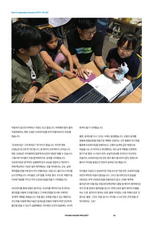 Part 2. MakerEdu Practice 메이커 교육 실천
YOUNG MAKER PROJECT 24
화색이 돌기 시작했습니다.
물론, 설계도를 다시 그리는 사태도 발생했습니다. 곤충의 날개를
응용해 정찰로봇을 만들기로 계획한 선영이는 고무 찰흙과 우드락을
활용해 프로토타입을 만들어보고, 곤충의 날개와 같은 방법으로
하늘을 나는 건 무리라고 판단했어요. 대신 날개 역할을 드론에게
맡기기로 했죠. 누구보다 먼저, 손쉽게 완성할 것이라고 자신하던
찬솔이도 프로토타입으로 만든 종이 총이 발사되지 않자, 원점으로
돌아가 무엇을 놓쳤는지 천천히 살펴보기로 했습니다.
아이들은 어설프고 엉성하지만 직접 손으로 직접 만든 프로토타입을
보면서 뿌듯한 마음이 들었습니다. 그리고 동시에 안도의 한숨을
내쉬었죠. 만약 프로토타입을 만들어보지 않고 그대로 제작에
들어갔다면 10월 8일 국립과천과학관에서 열릴 영 메이커 페어에서는
웃지 못 할 광경이 펼쳐졌을 겁니다. 한쪽으로만 돌며 제자리 비행을
하는 드론, 움직이지 못하는 로봇, 물에 가라앉는 수중 카메라 같은 것
말이죠. 물론, 그것도 멋질 겁니다. 아이들 스스로 만든 건대 뭔들 안
멋지겠어요. 그쵸?
작동하지 않으면 어떡하나 걱정도 되고 말입니다. 어찌해야 할지 몰라
우왕좌왕하는 멘토 선생은 프로토타입을 먼저 만들어보라고 힌트를
줬습니다.
“프로토타입? 그게 뭐데요?” 한 아이가 묻습니다. 하지만 멘토
선생님은 빙그레 웃기만 합니다. 영 메이커 프로젝트의 규칙입니다.
멘토 선생님은 아이들에게 질문에 최소한의 대답만 해줄 수 있습니다.
그렇다면 아이들이 직접 알아봐야지죠. 검색을 시작했습니다.
프로토타입은 본격적인 상품화에 앞서 성능을 검증하고 개선하기
위해 핵심적인 기능만 넣어 제작해보는 것을 의미한다는 군요. 실제
제작품을 만들기에 앞서 미리 만들어보는 것입니다. 옳다구나! 아이들
눈이 번쩍입니다. 아이들은 고무 찰흙, 두꺼운 종이, 우드락, 색종이 등
익숙한 재료를 가지고 각자 프로토타입을 만들기 시작했습니다.
3D프린터를 통해 관절이 움직이는 피규어를 제작하기로 한 현우는
종이컵을 이용해 구조를 만들고 그 위에 관절을 표시해 구체적인
3D제작 계획을 세웠습니다. 연필 줍는 로봇을 만들고 있는 예림이는
우드락을 이용해 핵심기술인 집게손을 만들어 어떻게 하면 단단하게
물건을 잡을 수 있는지 실험해봤죠. 어두웠던 도전자 얼굴에도 서서히
 