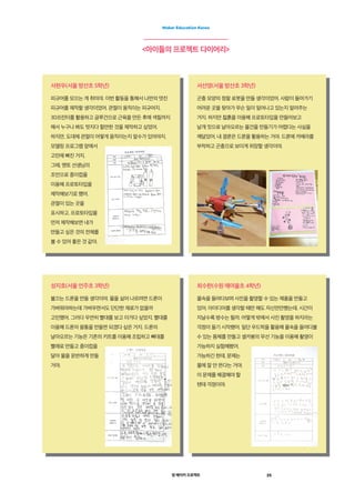 영 메이커 프로젝트 25
Maker Education Korea
<아이들의 프로젝트 다이어리>
서현우(서울 방산초 5학년)
피규어를 모으는 게 취미야. 이번 활동을 통해서 나만의 멋진
피규어를 제작할 생각이었어. 관절이 움직이는 피규어지.
3D프린터를 활용하고 글루건으로 근육을 만든 후에 색칠까지
해서 누구나 봐도 멋지다 할만한 것을 제작하고 싶었어.
하지만, 도대체 관절이 어떻게 움직이는지 알수가 있어야지.
모델링 프로그램 앞에서
고민에 빠진 거지.
그때, 멘토 선생님의
조언으로 종이컵을
이용해 프로토타입을
제작해보기로 했어.
관절이 있는 곳을
표시하고. 프로토타입을
먼저 제작해보면 내가
만들고 싶은 것의 전체를
볼 수 있어 좋은 것 같아.
성지호(서울 언주초 3학년)
불끄는 드론을 만들 생각이야. 물을 실어 나르려면 드론이
가벼워야하는데 가벼우면서도 단단한 재료가 없을까
고민했어. 그러다 우연히 빨대를 보고 이거다 싶었지. 빨대를
이용해 드론의 몸통을 만들면 되겠다 싶은 거지. 드론의
날아오르는 기능은 기존의 키트를 이용해 조립하고 뼈대를
빨래로 만들고 종이컵을
달아 물을 운반하게 만들
거야.
서선영(서울 방산초 3학년)
곤충 모양의 정찰 로봇을 만들 생각이었어. 사람이 들어가기
어려운 곳을 찾아가 무슨 일이 일어나고 있는지 알려주는
거지. 하지만 찷흙을 이용해 프로토타입을 만들어보고
날개 짓으로 날아오르는 물건을 만들기가 어렵다는 사실을
깨달았어. 내 결론은 드론을 활용하는 거야. 드론에 카메라를
부착하고 곤충으로 보이게 위장할 생각이야.
최수한(수원 매여울초 4학년)
물속을 들여다보며 사진을 촬영할 수 있는 제품을 만들고
있어. 아이디어를 생각할 때만 해도 자신만만했는데. 시간이
지날수록 방수는 될까. 어떻게 밖에서 사진 촬영을 하지라는
걱정이 들기 시작했어. 일단 우드락을 활용해 물속을 들여다볼
수 있는 몸체를 만들고 셀카봉의 무선 기능을 이용해 촬영이
가능하지 실험해봤어.
가능하긴 한데, 문제는
물에 잘 안 뜬다는 거야.
이 문제를 해결해야 할
텐데 걱정이야.
 