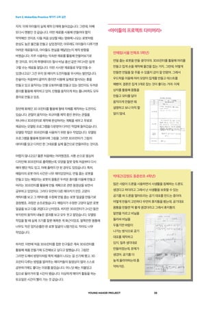 Part 2. MakerEdu Practice 메이커 교육 실천
YOUNG MAKER PROJECT 28
자자. 이제 아이들의 실제 제작 단계에 들어섰습니다. 그런데, 어째
또다시 멘붕인 것 같습니다. 어떤 재료를 사용해 만들어야 할지
막막해진 것이죠. 다들 처음 상상할 때는 영화에 나오는 로봇처럼
완성도 높은 물건을 만들고 싶었겠지만, 아무래도 아이들이 다루기엔
어려운 재료들이죠. 아이들도 현실을 깨달았는지 제작 방향을
바꿨습니다. 자주 사용하는 익숙한 재료를 활용해 만들어보기로
한 것이죠. 우드락·투명테이프·철사·비닐·풍선 같은 어디서든 쉽게
구할 수는 재료들 말입니다. 이런 시시한 재료들로 무얼 만들 수
있겠냐고요? 그건 우리 영 메이커 도전자들을 무시하는 발언입니다.
찬솔이는 처음부터 끝까지 종이만 사용해 실제로 발사되는 총을
만들고 있고 움직이는 인형 오토마타를 만들고 있는 영진이도 두꺼운
종이를 활용해 제작하고 있어. 인형을 움직이게 하는 톱니바퀴도 모두
종이로 만들고 있죠.
장안에 화제인 3D 프린터를 활용해 형태 자체를 제작하는 도전자도
있습니다. 관절이 움직이는 피규어를 제작 중인 현우는 관절을
하나하나 3D프린터로 제작해 완성하려는 계획을 세우고 무료로
제공되는 모델링 프로그램을 다운받아 다자인 작업에 들어갔습니다.
모델링 작업은 3D프린터를 사용하기 위한 필수 작업입니다. 모델링
프로그램을 활용해 컴퓨터에 그림을 그리면 3D프린터가 그림의
데이터를 읽고 디자인 한 그대로를 실제 물건으로 만들어주는 것이죠.
어렵지 않냐고요? 물론 처음에는 어려웠겠죠. 서툰 손으로 열심히
디자인해 3D프린터로 출력했는데, 모양을 잘못 맞춰 처음부터 다시
해야 했던 적도 있고, 아예 출력이 안 된 경우도 있었습니다. 특히,
예림이의 로봇 머리 사건은 너무 재미있었어요. 연필 줍는 로봇을
만들고 있는 예림이는 로봇의 몸통은 두꺼운 종이를 이용해 만들고
머리는 3D프린터를 활용해 만들 계획으로 관련 동영상을 보면서
공부하고 있었어요. 그러다 우연히 다른 메이커가 만든 고양이
캐릭터를 보고 그 캐릭터를 수정해 연필 줍는 로봇 얼굴을 만들기로
결정했죠. 과정은 순조로웠습니다. 예림이가 수정한 고양이 닮은 로봇
얼굴을 보고 다들 귀엽다고 난리였죠. 하지만 3D프린터가 2시간 동안
부지런히 움직여 내놓은 결과를 보고 모두 웃고 말았습니다. 모델링
작업을 할 때 실제 크기를 잘못 예측한 게 화근이었죠. 팔뚝만한 몸통에
너무도 작은 엄지손톱만 한 로봇 얼굴이 나왔거든요. 작아도 너무
작았습니다.
하지만, 이번에 처음 3D프린터를 접한 친구들은 계속 3D프린터를
활용해 제품 만들기에 도전해보고 싶다고 말했습니다. 그림만
그리면 도깨비 방망이처럼 뚝딱 제품이 나오는 걸 신기해 했고, 3D
프린터 다루는 방법을 알려주는 메이커들의 동영상이 많아 스스로
공부하기에도 좋다는 이유를 들었습니다. 어느덧 해는 저물었고
집으로 돌아가야 할 시간이 됐습니다. 이상하게 메이커 활동을 하는
토요일은 시간이 빨리 가는 것 같습니다.
안예림(서울 언북초 5학년)
연필 줍는 로봇을 만들 생각이야. 3D프린터를 활용해 머리를
만들고 집게 손을 제작해 물건을 집는 거지. 그런데, 어떻게
만들면 연필을 잘 주울 수 있을지 감이 잘 안왔어. 그래서
우드락을 이용해 여러 모양이 집게를 만들고 테스트를
해봤어. 결론은 집게 3개로 잡는 것이 좋다는 거야. 이제
상자를 활용해 몸통을
만들고 모터를 달아
움직이게 만들면 돼.
설명하고 보니 아직 할
일이 많네.
박태근(강원도 동춘천초 4학년)
많은 사람이 드론을 사용하면서 사생활을 침해하는 드론도
생겼다고 하더라고 그래서 난 사생활을 보호할 수 있는
공기를 쏴 드론을 떨어트리는 공기 대포를 만드는 중이야.
어떻게 만들지 고민하다 우연히 휴지통을 봤는데, 공기대포
몸통을 만들면 딱 좋게 생겼더라고 그래서 휴지통의
밑면을 자르고 비닐을
둘러싸 비닐을
두둘기면 바람이
나가는 방식으로 공기
대포를 제작하고
있지. 얼추 생각대로
만들어졌는데, 문제가
생겼어. 공기를 더
높게 올라야하는데 좀
약하거든.
<아이들의 프로젝트 다이어리>
 