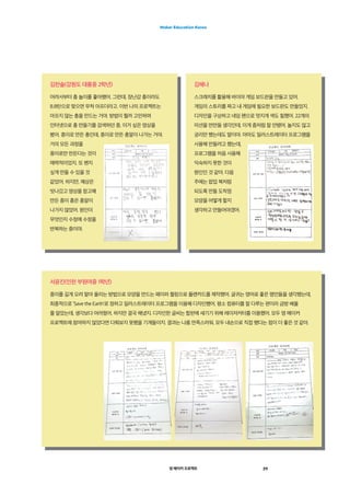 영 메이커 프로젝트 29
Maker Education Korea
김찬솔(강원도 대륭중 2학년)
어려서부터 총 놀이를 좋아했어. 그런데, 장난감 총이라도
B.B탄으로 맞으면 무척 아프더라고. 이번 나의 프로젝트는
아프지 않는 총을 만드는 거야. 방법이 뭘까 고민하며
인터넷으로 총 만들기를 검색하던 중, 이거 싶은 영상을
봤어. 종이로 만든 총인데, 종이로 만든 총알이 나가는 거야.
거의 모든 과정을
종이로만 만든다는 것이
매력적이었지. 또 왠지
싶게 만들 수 있을 것
같았어. 하지만, 예상은
빗나갔고 영상을 참고해
만든 종이 총은 총알이
나가지 않았어. 원인이
무엇인지 수정에 수정을
반복하는 중이야.
김혜나
스크래치를 활용해 바이야 게임 보드판을 만들고 있어.
게임의 스토리를 짜고 내 게임에 필요한 보드판도 만들었지.
디자인을 구상하고 네임 펜으로 멋지게 색도 칠했어. 22개의
미션을 만만들 생각인데, 이게 좀처럼 잘 안됐어. 놀지도 않고
궁리만 했는데도 말이야. 아마도 일러스트레이터 프로그램을
사용해 만들려고 했는데,
프로그램을 처음 사용해
익숙하지 못한 것이
원인인 것 같아. 다음
주에는 팝업 북처럼
되도록 만들 도착점
모양을 어떻게 할지
생각하고 만들어야겠어.
서윤진(인천 부원여중 1학년)
종이를 길게 오려 말아 올리는 방법으로 모양을 만드는 페이퍼 퀄링으로 플랜카드를 제작했어. 글귀는 영어로 좋은 명언들을 생각했는데,
최종적으로 ’Save the Earth‘로 정하고 일러스트레이터 프로그램을 이용해 디자인했어. 평소 컴퓨터를 잘 다루는 편이라 금방 배울
줄 알았는데, 생각보다 어려웠어. 하지만 결국 해냈지. 디자인한 글씨는 합판에 새기기 위해 레이저커터를 이용했어. 모두 영 메이커
프로젝트에 참여하지 않았다면 다뤄보지 못했을 기계들이지. 결과는 나름 만족스러워. 모두 내손으로 직접 했다는 점이 더 좋은 것 같아.
 