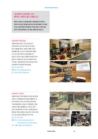 영 메이커 프로젝트 31
Maker Education Korea
<영 메이커 프로젝트 TIP>
메이커 스페이스를 소개합니다.
메이커 스페이스는 물건을 만들기 위해 필요한 3D프린터,
레이저 커터 같은 장비를 갖춘 공간으로 메이커들의 기지 같은
곳이죠. 설계 작업까지 맞췄다면 가까운 메이커 스페이스를
찾아가 직접 제작해보는 것도 좋은 경험이 될 것입니다.
과천과학관 무한상상실
상상을 현실로 만들 수 있는 공간입니다.
3D프린터부터 3D스캐너 레이저 커터 같은
장비 사용법을 배우고 실제로 사용해 나만의
창작물을 만들 수 있죠. 친구들과 함께 작업할
수도 있고 전문가에게 노하우를 배울 수도
있습니다. 위치는 4호선 대공원역 6번 출구 바로
앞입니다. 관람시간은 오전 9시30분부터 오후
5시30분. 시설이용요금은 어른 4000원, 어린이
2000원이야. 휴관일은 매주 월요일.
문의  02-3677-1500
홈페이지  http://sangsangmaker.kr
주소  경기도 과천시 과천동 758
성수메이커 스페이스
사물인터넷(IoT) 제작자를 위한 시설이 잘 갖춰진
곳입니다. 제작체험 관련 워크숍이 활발하죠. 또
CNC라우터(조각기)나 3D프린터 같은 장비의
기초교육을 받을 수 있습니다. 매달 열리는 특별
교육프로그램도 흥미롭습니다. 위치는 2호선
성수역 2번 출구에서 약 300m 거리에 있습니다.
휴관일은 주말과 공휴일. 이용시간은 오후 1시에서
9시. 공간 및 장비 이용요금은 모두 무료.
문의  02-2115-0503
홈페이지 http://makerspace.tistory.com	
www.facebook.com/ssmakerspace
주소  서울시 성동구 성수이로22길 37
 