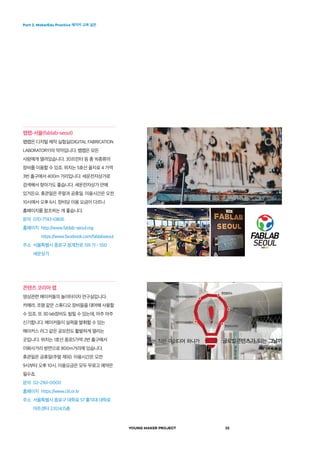 Part 2. MakerEdu Practice 메이커 교육 실천
YOUNG MAKER PROJECT 32
팹랩-서울(fablab-seoul)
팹랩은 디지털 제작 실험실(DIGITAL FABRICATION
LABORATORY)의 약자입니다. 팹랩은 모든
사람에게 열려있습니다. 3D프린터 등 총 16종류의
장비를 이용할 수 있죠. 위치는 5호선 을지로 4 가역
3번 출구에서 400m 거리입니다. 세운전자상가로
검색해서 찾아가도 좋습니다. 세운전자상가 안에
있거든요. 휴관일은 주말과 공휴일. 이용시간은 오전
10시에서 오후 6시. 장비당 이용 요금이 다르니
홈페이지를 참조하는 게 좋습니다.
문의  070-7743-0806
홈페이지 http://www.fablab-seoul.org 	
https://www.facebook.com/fablabseoul
주소 서울특별시 종로구 청계천로 159 가 - 550
세운상가
콘텐츠 코리아 랩
영상관련 메이커들의 놀이터이자 연구실입니다.
카메라, 조명 같은 스튜디오 장비들을 대여해 사용할
수 있죠. 또 3D lab장비도 빌릴 수 있는데, 아주 아주
신기합니다. 메이커들이 실력을 발휘할 수 있는
메이커스 리그 같은 공모전도 활발하게 열리는
곳입니다. 위치는 1호선 종로5가역 2번 출구에서
이화사거리 방면으로 800m거리에 있습니다.
휴관일은 공휴일(주말 제외). 이용시간은 오전
9시부터 오후 10시. 이용요금은 모두 무료고 예약은
필수죠.
문의  02-2161-0000
홈페이지  https://www.ckl.or.kr
주소 서울특별시 종로구 대학로 57 홍익대 대학로
아트센터 2,10,14,15층
 