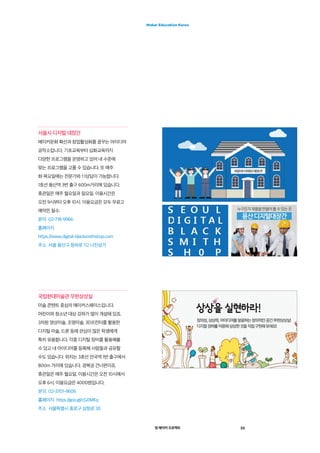 영 메이커 프로젝트 33
Maker Education Korea
서울시 디지털 대장간
메이커문화 확산과 창업활성화를 꿈꾸는 아이디어
공작소입니다. 기초교육부터 심화교육까지
다양한 프로그램을 운영하고 있어 내 수준에
맞는 프로그램을 고를 수 있습니다. 또 매주
화·목요일에는 전문가와 1:1상담이 가능합니다.
1호선 용산역 3번 출구 600m거리에 있습니다.
휴관일은 매주 월요일과 일요일. 이용시간은
오전 9시부터 오후 10시. 이용요금은 모두 무료고
예약은 필수.
문의  02-718-9966
홈페이지 
https://www.digital-blacksmithshop.com
주소  서울 용산구 청파로 112 나진상가
국립현대미술관 무한상상실
미술 콘텐트 중심의 메이커스페이스입니다.
어린이와 청소년 대상 강좌가 많이 개설돼 있죠.
3차원 영상미술, 조명미술, 3D프린터를 활용한
디지털 미술, 드론 등에 관심이 많은 학생에게
특히 유용합니다. 각종 디지털 장비를 활용해볼
수 있고 내 아이디어를 등록해 사람들과 공유할
수도 있습니다. 위치는 3호선 안국역 1번 출구에서
800m 거리에 있습니다. 경복궁 건너편이죠.
휴관일은 매주 월요일. 이용시간은 오전 10시에서
오후 6시. 이용요금은 4000원입니다.
문의  02-3701-9606
홈페이지  https://goo.gl/cG0MKq
주소  서울특별시 종로구 삼청로 30
 