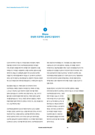 Part 2. MakerEdu Practice 메이커 교육 실천
YOUNG MAKER PROJECT 34
못한 것을 못내 아쉬워했습니다. “3D모델링 프로그램을 익숙하게
사용하는데 시간이 오래 걸렸어요. 처음에는 위 아래를 구분하기
어려웠거든요. 몇날며칠 틈틈이 배워, 지금은 3D모델링을 하는데 거의
성공했는데, 목 관절을 더 넣어서 디자인하지 못한 게 아쉬워요. 목이
자연스럽게 움직이지 못할 것 같거든요.” 영 메이커 프로젝트 내내.
우먼파워를 보여줬던 발명반 친구 수현이 윤진이 은서는 “발명반에서
아이디어만 생각하다 실제로 제작을 해보니 색다른 경험이었어요.
제작을 해보니 좀더 세밀하게 아이디어를 구상할 수 있을 것 같다”고
입을 모았죠.
영상을 편집하고, 보드판에 각자의 프로젝트 설명하는 내용을
마무리하면 영 메이커 프로젝트는 마무리가 됩니다. 6주 동안 계획했던
프로젝트를 완성한 아이도, 그렇지
못한 아이들도 있습니다. 하지만,
이제 아이들 모두는‘다 같이 만들고
즐기고 남기며 배워서 남 주는 영
메이커입니다. 애당초 영 메이커
프로젝트의 아이들 스스로 끝까지
해내는 것이거든요. 영 메이커가
된 아이들은 마음을 가다듬고
단상위에 오릅니다. 새로운 영
메이커들에게 경험을 이야기하며
메이커의 도전과 용기를 가르쳐줄
생각이거든요.
도전의 마지막이 다가옵니다. 무엇을 만들까, 왜 만들까, 어떻게
만들까를 고민하며 각자의 프로젝트를 완성해 왔던 아이들은
이제, 본인들이 경험을 메이커의 세계를 다른 사람들에게 나눠줄
차례입니다. 아이들은 사람들에게 소개할 프로젝트 설명 보드판을
제작하기도 했습니다. 알록달록 공들여 꾸민 보드판에 프로젝트
이름을 적고 제작과정을 빼곡히 적었습니다. 영 메이커 프로젝트의
최연소 참가자 희윤이는 뱀 로봇을 옮기는 방법까지 적었네요. 방법이
뭐냐고요? 방법은 종이 위에 뱀 로봇을 올리고, 수레에 실어서 옮긴다.
영상 촬영도 했습니다. 카메라 앞에 서서 또박또박 각자의
프로젝트를 소개했죠. 만들면서 어려웠던 점, 극복해 나간 방법,
느낀 점, 더 개선하고 싶은 부분까지 다양한 이야기를 카메라
앞에서 쏟아냈습니다. 프로젝트 내내, 만들기보다는 그림 그리기가
훨씬 좋다고 말하며 힘들어 했던 영진이는 카메라 앞에서 솔직한
속내를 털어놨습니다. “만드는 과정은 생각보다 힘들었고, 어떻게
만들어야할지 몰라 막막하기도 했어요. 하지만, 어느 정도 완성을 하고
나니, 조금 뿌듯하긴 해요.”
프로젝트를 설명하면서 앞으로 어떻게 개선하고 싶다고 설명한
아이들도 있었죠. 보호막이 있는 드론을 제작 중인 연우는 여기저기
부딪쳐 망가지는 드론을 보호하는 보호막을 제작하려고 했어요.
하지만 보호막의 무게가 너무 무거워 드론이 날지 못하게 됐죠.
프로젝트 발표날까지 성공하진 못했지만, 다시 무게를 가볍게 만들어
도전해 보고 싶어요. 피규어를 제작 중인 현우도 프로젝트를 완성하지
3
Share
완성한 프로젝트 공유하고 발표하기
10.3-8일
 