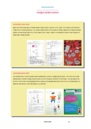 영 메이커 프로젝트 35
Maker Education Korea
아이들의 프로젝트 다이어리
지민호(서울 신용산초 5학년)
과천 과학관에 처음 오기 전에 전기회로를 이용해 작업해봐야겠다고 생각하고 저금통을 만들 생각이었어. 그러다 퍼뜩 아이디어 맨을
만들어봐야겠다고 생각했지. 만화를 보다보면 주인공이 아이디어가 떠오를 때, 머리위에 전구가 번쩍 하잖아. 그걸 직접 만들어보기로
한 것이지. 아이디어 맨은 3D프린터를 활용해 제작하고 뒷면에 LED전구를 활용해 불이 들어오게 만든 것이지. 전기회로를 연결하는 게
힘들었지만, 불이 들어오는 무엇인가를 만들었다는 것이 즐거웠어.
김다연(강원도 남부초 4학년)
불꽃이 생기지 않아 안전한 플라스틱 폭죽을 제작했어. 장점은 재사용이 가능하다는 것이고, 단점은 그러기 위해서는 날라가버린 폭죽
가루를 주워서 다시 컵에 넣어야한다는 거야. 아이들이 위험한 폭죽보다 내가 만든 플라스틱 폭죽을 사용했으면 하는 마음에 프로젝트를
설명하는 보드판에 최선을 다했어. 만드는 이유도 설명하고 만든느 방법도 소개했지. 내 프로젝트를 본 친구들이 나처럼 직접 플라스틱
폭죽을 만들어 사용했으면 좋겠어.
 