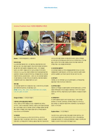 영 메이커 프로젝트 37
Maker Education Korea
Arduino Prosthetic Hand: 조준현 (대방중학교 3학년)
Ideate  |  아이디어생성하고 스케치하기
아이디어 컨셉
나는 원래 만들기를 좋아 한다. 내가 좋아하는 만들기를 하면서 뭔가
좋은 일도 할 수 있는 방법이 없을까? 2학년 때 부터 장애인 복지관에서
봉사를 하면서 몸이 불편한 사람들을 많이 보았다. 그런 사람들을
보면서 나도 언젠가 그들을 도와 주고 싶다는 생각을 가지게 되었다.
이러던 중  Fun move 라는 비영리 단체에서 비싼 의수를 일반인들 특히
성장하면서 계속해서 의수를 바꾸어야 하는 아이들을 위해 3D 프린트를
이용하여 만든다는 걸 알게 되었다.  그래서 나도 3D 프린트를 이용해서
의수를 만들어보고 의수를 시작으로 네가 좋아하는 만들기를 이용해서
사람들에게 도움이 되는 것들을 만들어 보고 싶다.
제작 계획
3D 프린트를 이용하여 의수 모양을 만든 다음 그 속에 아두이노와 연결해
넣어 버튼에 따라 움직이는 의수를 만들고 싶다.
준비물: 아두이노, 저항,  스위치,  전선, 단자판과 헤더, 전선 스트립퍼,
니퍼, 모터, 납땜기, 3D 프린터
Design  Make  |  디자인과 만들기
1) 종이로 손가락 관절 움직임 이해하기
의수는 사람의 손가락의 역할을 손이 없는 사람들에게 대신 해주는
도구이다. 그래서 의수를 만들기 위해서는 사람의 손가락 관절의 움직임을
볼 수 있으면 좋을 것 같다고 생각했다. 종이와 고무줄을 이용해서 종이를
뼈의 역할로 고무줄을 근육의 역할로 만들어 종이 손가락을 만들었다.
https://vimeo.com/183958894
2) 자료검색
공유 사이트인 thingiverse.com 에서 의수의 아두이노 코드와 3D
모델링 파일 구했다. 의수를 만들기 위한 아두이노 코딩을 하고 회로를
연결시켰다. 손가락을 움직이기 위해서는 줄을 당겨줄 모터가 필요하므로
아두이노에 모터를 연결해서 모터를 움직여 보았다. 원래 손가락들을
당기려면 힘이 쎈 모터를 필요로 한데 아두이노의 전력만으로는 큰 모터를
돌릴 수 없어서 작은 모터를 사용했는데 힘이 쎈 모터를 사용하도록
전력을 키울 수 있는 방법을 찾아봐야겠다.
3) 3D프린터로 출력하기
3D 프린트를 이용해서 손가락과 관절들을 출력해야 하므로 3D 프린트
모델링을 배우고 출력 해보았다. 손가락이 둥근 모양이어서 출력 도중에
넘어져서 실패했다. 잘 지켜보지 않으면 이런 일이 생기기도 한다.
4) 모터 달기
이번에는 AC-DC 컨버터를 Todd 교수님에게 빌렸다. 손가락을 움직일
힘을 만들기 위한 큰 모터 달기 위해서이다.
5) 본격적인 만들기
만들어진 손가락들을 낚시줄에 연결해서 모터에 연결해 보았다. 손가락과
관절이 딱딱한 플라스틱으로 만들었기 때문에 잘 구 부러 지지가 않았다.
관절이 잘 구부러지는 재질이면 될 것 같아서 빨대와 스티로폼으로 만들어
보았다.
6) 전력분리하기
5V 전력이 충분하지 않은지 모터가 잘 돌지 않는다. 그래서 전력을
분리해서 쓰기로 했다. 컨버터로는 모터에만 전력을 주고 아두이노는
충전 전력을 쓰는 방법인데 이렇게 하려니 회로배치도 조금 바꿀 필요가
있었다. 드디어 완성!
Explore More  |  더 연구해보기
지금 만든 의수는 실제 의수처럼 근육신호를 인식해서 움직이는 것이
아니라 단순히 버튼을 눌러서 움직이게 만든 것이다. 근육신호를 읽는
코딩을 붙여 봐야겠다. 또 의수를 실제 장애인들이 사용할 수 있도록 손에
착용할 수 있도록 디자인도 발전시키면 좋을 것 같다.
 
