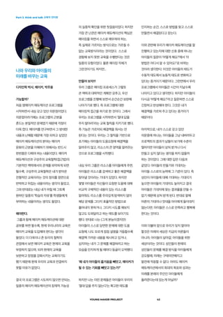 Part 3. think and talk 교육자 인터뷰
YOUNG MAKER PROJECT 42
의 실증적 확인을 위한 첫걸음이었다. 하지만
가장 큰 난관은 메이커 에듀케이션의 핵심은
메이킹을 하면서 스스로 깨우쳐야 하는,
즉 실제로 가르치는 방식으로는 가르칠 수
없는 교육방식이라는 것이었다.  스스로
경험해 보지 못한 교육을 수행한다는 것은
일종의 모험이었다. 물론 메이킹 자체가
그런것이기도 하지만...
만들어 보자!!!
우리 그룹은 메이킹 프로세스가 그렇듯
큰 맥락과 대략적인 계획만 갖추고, 우선
프로그램을 진행해 보면서 순간순간 보완해
나아가기로 했다. 즉 프로그램에 대한
메이킹적 접근을 하기로 한 것이다. 그래서
우리는 프로그램을 시작하면서 ‘절대 답을
주지 말아라’라는 교육 철칙을 지키기로 했다.
즉 기능은 가르치되 해결책을 줘서는 안
된다는 것이다. 우리는 그 철칙을 기반으로
초기에는 아이들의 도움요청에 해결책을
알려주지 않고, 리소스의 큰 영역을 알려주는
것으로 프로그램을 시작했다.
내심 우리 그룹은 리소스를 아이들에게 주면,
아이들은 리소스를 검색하고 좋은 해결책을
찾아낼 것이라는 기대가 있었다. 하지만
몇몇 아이들은 자신들이 요청한 도움에 대해
비교적 구체적인 내용이 있는 리소스를
알려줘도 리소스를 주의깊게 탐색하지 않아
해당 문제를 그다지 효율적인 방법으로
풀어내지 못하거나, 그다지 시도를 해보지
않고도 도와달라고 하는 태도를 보이기도
했다. 반대로 나는 (그게 본능이겠지만)
아이들이 스스로 당면한 문제에 대한 도움
요청에, 나도 모르게 점점 설명을 거듭할수록
해결책 가까운 내용을 제시하고 있거나,
심지어는 내가 그 문제를 해결하려고 하는
모습을 인지하게 될 때마다 등골이 오싹했다.
‘왜 내가 아이들의 즐거움을 빼앗고, 메이커가
될 수 있는 기회를 빼앗고 있는가?’
하지만 나는 이런 문제들은 아이들이 우리의
‘절대 답을 주지 않는다’는 확고한 태도를
가능할까?
처음 영메이커 에듀케이션 프로그램을
시작하면서 내심 갖고 있던 의문점이었다.
의문점이라기에는 프로그램의 근본을
흔드는 본질적인 문제였기 때문에 걱정이
더욱 컸다. 메이커를 연구하면서 그 방대한
내용과 난해함 때문에 가장 피하고 싶었던
메이커 에듀케이션의 분야는 메이커
문화의 근본을 이해하기 위해서는 반드시
한번쯤은 다뤄야 하는 내용이었다. 메이커
에듀케이션과 구성주의 교육철학(접근법)의
기본적인 맥락에서의 관계를 파악하게 되면
될수록, 구성주의 교육철학은 내가 받아온
전형적인 교육이라는 것의 정의를 정면으로
반박하고 뒤집는 내용이라는 생각이 들었고,
그와 반대로는 내심 내가 어릴 때 그토록
원하던 일종의 ‘학습의 자유’를 학생들에게
부여하는 내용이라는 생각도 들었다.
해야한다.
그룹과 함께 메이커 에듀케이션에 대한
공부를 하면 할수록, 현재 우리나라의 교육은
메이커 교육을 도입해야 한다는 생각이
들었다. 더 더욱이나 존 듀이의 철학의
관점에서 보면 메이커 교육은 현재의 교육을
부정하지 않으며, 되려 현재의 교육을
보완하고 장점을 강화시키는 교육이기도
했기 때문에 현재 우리의 교육과 연결하지
못할 이유가 없었다.
결국 이 프로그램은 시도하지 않으면 안되는,
일종의 메이커 에듀케이션의 잠재적 가능성
인지하는 순간, 스스로 방법을 찾고 스스로
만들면서 해결된다고 믿는다.
이와 관련해 우리가 메이커 에듀케이션을 잘
진행하고 있는지에 대한 신호 중에 하나는
아이들의 질문이 ‘어떻게 해요?’에서 ‘이
방법은 어디서 알 수 있어요?’로 바뀌는
것이라 생각한다. 이것은 아이들의 태도가
수동적 태도에서 능동적 태도로 변화하고
있다는 증거이기 때문이다. 그런면에서 우리
프로그램에서 아이들은 시간이 지날수록
나아지고 있다고 생각한다. 하지만 아이들이
다시금 ‘어떻게 해요?’라고 질문하면 스스로
긴장하고 반성해야 한다. 그것은 내가
해결책을 가르쳐 주고 있다는 증거이기
때문이다.
마지막으로, 내가 스스로 갖고 있던
의문중에 하나는, 아이들을 그냥 내버려두고
프로젝트의 결과가 남들이 보기에 수준이
떨어지면 아이들이 상처 받거나 다시
만들고 싶지 않다는 생각을 하지 않을까
하는 것이었다. 그에 대한 답은 다음과
같았다. 아이들의 만들기와 기대치는
아이들 스스로의 능력에 그 기준이 있다. 즉
성인이 아이들에 대해 기대하는 기대치가
높으면 아이들의 기대치도 높아지고 결국
아이들은 기대치에 맞는 결과물을 만들 수
없기 때문에 상처 받게 된다. 반대로 말해
어른의 기대치나 잣대을 아이에게 들이대지
않는다면, 아이들은 스스로 만족하고 행복해
한다는 것이다.
이와 더불어 앞으로 우리가 잊지 말아야
할것은 미래의 세상은 지금의 어른들이
아니라, 아이들이 살아갈, 아이들을 위한
세상이라는 것이다. 성인들이 현재의
성인들이 문제를 해결 방식을 아이들에게
강요할때, 미래는 구태의연해지고
발전에 적응할 수 없다. 아마도 메이커
에듀케이션에서의 최대의 목표와 성과는
미래를 본래의 주인인 아이들에게
돌려준다는데 있는게 아닐까?
나와 우리와 아이들의
미래를 바꾸는 교육
디자인학 박사, 메이커, 박주용
 