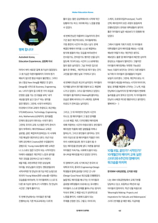 영 메이커 프로젝트 43
Maker Education Korea
어려서 부터 새로운 일에 호기심이 많았었다.
그 호기심은 어른이될때까지 이어져 뭔가
해보지 않으면 항상 마음이 불안했고, 그러다
보니 항상 New thing을 해왔던 것 같다.
Design을 시작으로 Business, Engineering,
etc. 나이가 많아 질 수록 한 가지 외길로
안정된 길을 가는 친구들을 보며, ‘내가
세상을 잘못 살고 있나?’ 하는 생각을
잠깐 했었다. 그런데, 시대가 바뀌었다.
미국에서 STEM 교육이 주창되고, 최근에는
STEAM(Science, Technology, Engineering,
Arts, Mathematics)교육까지, 창의융합
인재의 중요성이 대두되는 시대가 왔다.
그런데, 우리의 교육 시스템은 아직 준비가
많이 부족하다. 메이커(Maker) 교육은
글로벌, 급변, 복잡하게 얽혀있는 이 시대에  
가장 확실한 대안이라고 본다. 15년 이상
대학 강단에서 Creative관련 수업들만의
경험으로, Young maker들에 대한 교육은
나 스스로도 많은 도전이 되는 시작이었다.
아래의 내용들은 개인적인 느낌과 생각을
적은 것임을 감안하시고 보기 바란다.
8월 여름, 과천과학관 무한 상상실에
아이들, 부모님들이 모였다. 멘토분들과의
서먹서먹한 첫 만남과 호기심 어린 눈빛으로
외국의 Young Maker관련 video를 시청하는
모습들을 바라보며, 이 아이들에게 스스로 또
다른 호기심이 생겨나기 시작했다. 첫 만남의
시간은 그렇게 흘러가고,
두 번째 만남에서는 아이들은 뭔가를
진행하는데, 기존 학교교육과는 다르게
틀이 없는 열린 상상력에서의 시작에 약간
당황하기도 하고, 의아해 하는 느낌을 받을
수 있었다.
세 번째 만남은 여름부터 오늘까지의 준비
기간 동안 개인적으로도, 아이들에게도
가장 혼란의 시간이 아니었나 싶다. 문제
해결단계에서 아이들 스스로 해결하는
방식에 힘들어 하는 모습을 바라보면서
안쓰럽기도, 안타깝기도 했지만 선을 넘지
않도록 기다려 보는 시간이 스스로에게도
많이 힘든 날이었다. 그날 저녁은 집으로
돌아 온 후에도,  개인적으로 뭐가 맞는 건지
고민을 많이 했던 날로 기억하고 있다.
네 번째의 만남은 최고의 날이었다. 아이들이
1단계를 넘어서 뭔가를 만들어 보고, 해결해
나가고 있었다. 그리고 즐거워하고 있었다.
아이들이 즐거워하고 Making에 몰두하는
모습은 행복 바이러스가 나에게도 침투해
피로도가 전혀 없는 날이었다.
그리고, 그 뒤 여러번의 만남의 시간이
지나고, 영 메이커들이 그 동안 문제를
스스로 해결, 개조, 디자인했던 메이킹에
대해 자랑하는 시간이 마침내 왔다. 본인들이
메이킹한 작품에 대한 설명들을 어찌나
잘하는지, 그리고 본인들이 생각하는 것의
의미 이상으로 영 메이커들의 작품은 이미
우리 사회에 필요한, 뭔가 도움이 될 수
있는 메이킹을 완성해 냈다. 어른들 용어로
아이들은 지속가능, 사회에 도움이 되는
유니버셜 메이킹을 하고 있었던 것이다.
이 영메이커 교육 시기에 최근 한국의 모
대학과 미국, 중국의 Engineering+Design
학생들과 함께 글로벌 디자인 굿 나우
(Design Good Now) 워크샵을 진행했었다.
놀랍게도 메이킹을 해나가는 이 아이들과
글로벌 대학생들의 프로세스는 유사했다.
아이들이 스스로 문제를 풀어나가는 방식이
익숙치 못해 그 해결 속도가 상대적으로
느렸을 뿐이지, 사회에 도움이 되는
주제를 선정한 것도 그렇고, 아이디어,
스케치, 프로토타입(Prototype), Tool의
선택, 메이킹까지 모든 과정이 동일하게
진행되었었다. 반대로 대학생들의 생각의
틀은 아이들의 넓은 세상보다 더 정형화 돼
있었다.
그래서 다음에 기회가 되면, 이 아이들과
대학생들이 같이 메이킹을 해보는 시간을
해보면 어떨가 하는 개인적인 생각도
해보았다. 물론 영 메이커들의 매끈한 심미적
완성도는 이들보다 떨어진다. 그렇지만
아이들의 메이킹에는 무한한 가능성인
Next, 다음이 보인다는 것이다. 다른 분들이
보기에 이 아이들의 결과물들이 어설퍼
보일지 모르겠다, 그런데, 개인적으로는 이
아이들의 세상을 바라보는 시각과 아이디어,
발상, 문제를 해결해 나가려는 그 노력, 처음
만남에서 오늘까지의 영 메이커들의 변화에
놀라움을 금치 못하고 있으며, 이 아이들과의
만남이 나에겐 커다란 행운이라고 생각한다.
행복하다~  :)
10월 8일, 끝인가? 시작인가?
10개월간의 메이커 교육 실천
스터디와 6주간의 영메이커
워크숍을 마치며
한국IBM 사회공헌팀, 신지현 차장
행복 합니다!
Autodesk Korea,
Education Experiences, 성현록 이사
나는 IBM 사회공헌팀에서 교육기부를
담당하고 있고, 초등학교 1학년과 5살
아이들의 엄마이다. 작년 12월 처음으로
‘Meaningful Making: Projects and
Inspirations for FabLabs and Makerspaces’
스터디 번개를 갈 때만 해도 지금처럼
 