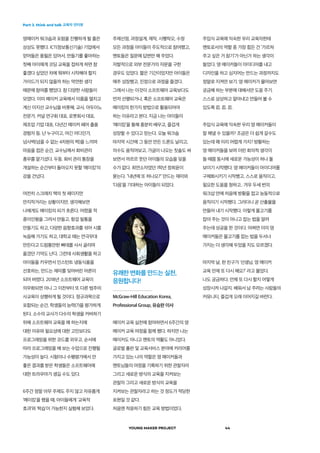 Part 3. think and talk 교육자 인터뷰
YOUNG MAKER PROJECT 44
영메이커 워크숍과 포럼을 진행하게 될 줄은
상상도 못했다. ICT(정보통신기술) 기업에서
얻어들은 풍월은 있어서, 만들기를 좋아하는
첫째 아이에게 코딩 교육을 접하게 하면 참
좋겠다 싶었던 차에 뭐부터 시작해야 할지
가이드가 되지 않을까 하는 막연한 생각
때문에 참여를 했었다. 참 다양한 사람들이
모였다. 이미 메이커 교육에서 이름을 떨치고
계신 이지선 교수님을 비롯해, 교사, 아두이노
전문가, 커널 연구회 대표, 로봇회사 대표,
제조업 기업 대표, 다년간 메이커 페어 출품
경험자 등. 난 누구이고, 여긴 어디인가,
넘사벽(넘을 수 없는 4차원의 벽)을 느끼며
마음을 접은 순간, 교수님께서 회비관리
총무를 맡기셨다. 두둥. 회비 관리 통장을
개설하는 순간부터 돌아오지 못할 ‘메이킹’의
강을 건넜다.
여전히 스크래치 책의 첫 페이지만
만지작거리는 상황이지만, 생각해보면
나에게도 메이킹의 피가 흐른다. 어렸을 적
종이인형을 그려서 만들고, 헝겊 필통을
만들기도 하고, 다양한 음향효과를 섞어 시를
녹음해 가기도 하고, 대학교 때는 연극무대
만든다고 드럼통만한 빠데를 사서 굴리며
옮겼던 기억도 난다. 그런데 사회생활을 하고
아이들을 키우면서 인스턴트 냉동식품을
선호하는, 만드는 재미를 잊어버린 어른이
되어 버렸다. 2018년 소프트웨어 교육이
의무화되면 아니 그 이전부터 또 다른 범주의
사교육이 성행하게 될 것이다. 정규과목으로
포함되는 순간, 학생들의 능력(?)을 평가하게
된다. 소수의 교사가 다수의 학생을 커버하기
위해 소프트웨어 교육을 왜 하는지에
대한 이유와 필요성에 대한 고민보다도
프로그래밍을 위한 코드를 외우고, 순서에
따라 프로그래밍을 해 보는 수업으로 진행될
가능성이 높다. 시험이나 수행평가에서 안
좋은 결과를 받은 학생들은 소프트웨어에
대한 트라우마가 생길 수도 있다.
6주간 정말 아무 주제도 주지 않고 자유롭게
‘메이킹’을 했을 때, 아이들에게 ‘교육적
효과’와 ‘학습’이 가능한지 실험해 보았다.
주제선정, 과정설계, 제작, 시행착오, 수정
모든 과정을 아이들이 주도적으로 참여했고,
멘토들은 질문에 답변만 해 주었다.
자발적으로 외부 전문가의 자문을 구한
경우도 있었다. 짧은 기간이었지만 아이들은
매주 성장했고, 진정으로 과정을 즐겼다.
그래서 나는 이것이 소프트웨어 교육보다도
먼저 선행되거나, 혹은 소프트웨어 교육은
메이킹의 한가지 방법으로 활용되어야
하는 이유라고 본다. 지금 나는 아이들이
‘메이킹’을 통해 충분히 배우고, 즐겁게
성장할 수 있다고 믿는다. 오늘 워크숍
마지막 시간에 그 동안 만든 드론도 날리고,
의수도 움직여보고, 가글이 나오는 칫솔도 써
보면서 까르르 웃던 아이들의 모습을 잊을
수가 없다. 최연소자였던 1학년 정희윤이
묻는다. “내년에 또 하나요?” 만드는 재미와
‘다음’을 기대하는 아이들이 되었다.
주입식 교육에 익숙한 우리 교육자한테
멘토로서의 역할 중 가장 힘든 건 ‘가르쳐
주고 싶은 거 참기’가 아닌가 하는 생각이
들었다. 영 메이커들이 아이디어를 내고
디자인을 하고 심지어는 만드는 과정까지도
정말로 지켜만 보기. 영 메이커가 물어보면
궁금해 하는 부분에 대해서만 도움 주기.
스스로 상상하고 알아내고 만들어 볼 수
있도록 忍. 忍. 忍.
주입식 교육에 익숙한 우리 영 메이커들이
잘 해낼 수 있을까? 조금은 더 쉽게 갈수도
있는데 왜 이리 어렵게 가지? 방황하는
영 메이커들을 보며 이런 회의적 생각이
들 때쯤 동시에 새로운 가능성이 하나 둘
보이기 시작했다. 영 메이커들이 아이디어를
구체화시키기 시작했고, 스스로 움직이고,
필요한 도움을 청하고.. 겨우 두세 번의
워크샵 만에 처음에 방황을 접고 능동적으로
움직이기 시작했다. 그러더니 곧 산출물을
만들어 내기 시작했다. 이렇게 물고기를
잡아 주는 것이 아니고 잡는 법을 알려
주는데 성공을 한 것이다. 어쩌면 이미 영
메이커들은 물고기를 잡는 법을 두서너
가지는 더 생각해 두었을 지도 모르겠다.
마지막 날, 한 친구가 ‘선생님, 영 메이커
교육 언제 또 다시 해요?’ 라고 물었다.
나도 궁금하다. 언제 또 다시 할지 어떻게
성장시켜 나갈지. 배워서 남 주려는 사람들의
커뮤니티, 즐겁게 오래 이어지길 바란다.
유쾌한 변화를 만드는 실천,
응원합니다!
McGraw-Hill Education Korea,
Professional Group, 유승완 이사
메이커 교육 실천에 참여하면서 6주간의 영
메이커 교육 여정을 함께 했다. 하지만 나는
메이커도 아니고 멘토의 역활도 아니었다.
글로벌 출판 및 교육서비스 분야에 커리어를
가지고 있는 나의 역할은 영 메이커들과
멘토님들의 여정을 기록하기 위한 관찰자라
그리고 새로운 방식의 교육을 지켜보는
관찰자 그리고 새로운 방식의 교육을
지켜보는 관찰자라고 하는 것 정도가 적당한
표현일 것 같다.
처음엔 적응하기 힘든 교육 방법이었다.
 