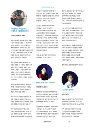 영 메이커 프로젝트 45
Maker Education Korea
제 아이 세대들이 메이킹을 하면서, 행복한
사람이 되었으면 좋겠습니다. 저는 흑백TV
세대에 자랐습니다. 어느 순간 즐겨보던
흑백 만화영화가, 컬러가 된 순간. 너무
신기해서, 집의 보물 1호 컬러TV를 드라이버
하나가지고, 분해하다가, 조립을 다시 못해,
다급한 목소리로, 옆집 전파사 아저씨를
부르던 기억이 아직도 선합니다.
흔히 요즘 말로, 제품에 대한 해킹이 넘
재밌고 즐겁습니다. 사용하는 제품의 스펙
용량이 적으면, 그 용양을 늘릴 수 있게
개조하고, 제품이 느리면 더 빠르게 하고,
제품이 수리비가 비싸면 더 싸게 수리할
대체품을 찾고, 하지만 사회생활 시작이
되자, 이건 그저 예전의 추억일 뿐 그 이상도
없었습니다.
2014년 메이커페어가 최초로 백악관에서
개최한, 6월18일 메이커의 날로 지정한날
미국 대통령 버락 오바마의 축사에서 한
연설이, 제 맘을 감동 시켰습니다.
“새로운 도구와 기술로 물건을 만드는 게
점점 쉬워집니다. 제조의 민주화는 기술
덕분에 가능해 졌습니다. 지금은 제품 제조에
대한 개념을 바꿔야할 시점에 있습니다.
제 아이들한테 만큼은 메이킹은 모든
사람이 평등하게 메이킹을 할 수 있는 시간,
장소, 콘텐츠 등을 누릴 수 있어야 한다고
생각합니다. 우리나라 교육 시스템 때문에,
아이들이 무차별적으로 학원에 어쩔 수
없이 나가야 하고, 많은 시간을 힘들게 책상
앞에서만, 시험을 위한 공부를 한다는 것에서
최소 벗어날 수 있도록 (한국에선 쉽지
않겠지만) 노력해보고 싶습니다.
제 자신이 몸소 실천함으로써 아이도
영향을 받게 하고자 하는 노력의
일환으로 10개월간의 메이커 교육 실천
스터디와 6주간의 영 메이커 워크숍을
수행하였습니다. 영 메이커 워크숍에 참여한
영 메이커들은 이제는 서로 자신이 계획한
메이킹의 결과물들을 서로 이야기하고, 서로
가지고 놀고 하는 모습을 보고 있자니, 너무
감동스럽고 뿌듯합니다. 영 메이커 워크숍에
참여한 영 메이커들이 진정한 메이커 문화의
일원으로 느껴집니다.
이제는 영 메이커들과 같이 메이킹하는
워크숍을 또 기다리고 싶습니다.
강요하는 것도 없고 시간에 쫓기지도 않는다.
해도 되고 안 해도 된다. 여긴 자유로운
놀이터이다. 그래도 학생들은 스스로
마무리하고 오늘 정리를 하지 않았던가.  
그리고 스스로 자랑스러워하였다. 문제는 늘
기성세대가 문제다.
나는 이번 메이킹 과정을 통해 메이킹이
가져올 변화의 가능성을 확인하였다. 그리고
그 가능성을 실현하기 위해 계속 걷고 뛸
것이다. 놀이터를 만들고 놀 수 있는 공간을
만들어주는 것, 나의 숙제이다. 나는 그
숙제를 시작하려한다. 함께~!
메이킹과 놀이터가 후대를 위한 밑거름이
되리라 확신 한다. 더 많은 멘토들과 함께
하고 싶다.  학생들의 경험만큼이나 더 많은
멘토들의 역활이 필요하기에 멘토들의
교육참가 경험을 공유하고 나눠야 할
것이다. 학생들이 함께하고 벗들이 함께했던
시간들이 참 좋다.
함께 한 부모, 동료 메이커들에게 감사하다.
오늘로서 8월20일부터 시작되었던 6주차
영 메이커 워크숍을 마무리 짓고 마지막
학생들만의 페어만을 남기고 있는 날이었다.
아직 풋내기 같은 3년차 메이커로서 좀
더 진지한 메이커문화를 배우기 위해
쟁쟁하고 다양한 구성원들이 모여 시작한
메이커교육코리아의 모임에 3회째
아이들이여 메이킹하고,
공유하고, 자랑스러워하자!
스텐실코리아 메이커, 박세영
Get started. Do it Together
청담로봇 대표, 김진표
아직 아마츄어야…
메이커, 강석봉
방법적으로 자신이 있었으나 학생들에게
전달하는 과정에서 낡은 세대가 가진 것들이
나오기도 하였다.  하지만 곧 반성과 함께
퍼실리테이터로 돌아가고 그것이 어려우면
학생들에게서 떨어져 있기도 하였다.
학생들에게도 멘토들에게도 처음은 어려운
시작이었다. 차시가 흐르면서 학생들은
스스로 문제해결 방법을 찾았고, 멘토들은
자기위치를 찾아가고  있었다. 학생도 멘토도
놀이터에서 같이 신나게 놀고 있었다.
 