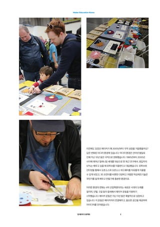 영 메이커 프로젝트
Maker Education Korea
7
이전에도 있었던 메이커가 왜 2005년부터 극적 성장을 거듭했을까요?
답은 변화된 미디어 환경에 있습니다. 미디어 환경은 인터넷 발달로
인해 지난 10년 동안 극적으로 변화했습니다. 1980년부터 2000년
사이에 태어난 밀레니엄 세대를 대상으로 한 최근 연구에서, 응답자의
67%는 배우고 싶을 때 유투브를 이용한다고 대답했습니다. 유투브와
인터넷을 통해서 오픈소스와 오픈소스 하드웨어를 자유롭게 이용할
수 있게 되었고, 3D 프린터를 비롯한 다양하고 저렴한 탁상제조기술은
무언가를 쉽게 배우고 만들기에 충분한 환경이죠.  
이러한 환경의 변화는 4차 산업혁명이라는 새로운 시대의 도래를
알리며, 인텔, 구글 등이 합세해서 메이커 운동을 지원하기
시작했습니다. 메이커 운동은 지난 11년 동안 폭발적으로 성장하고
있습니다. 이 운동은 메이커끼리 연결해주고, 필요한 공간을 제공하며
아이디어를 모아왔습니다.
 