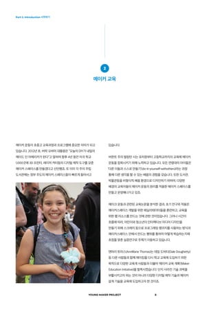 YOUNG MAKER PROJECT 8
Part 1. Introduction 시작하기
메이커 운동이 초중고 교육과정과 프로그램에 중요한 의미가 되고
있습니다. 2012년 초, 버락 오바마 대통령은 “오늘의 DIY가 내일의
메이드 인 아메리카가 된다”고 말하며 향후 4년 동안 미국 학교
1,000곳에 3D 프린터, 레이저 커터등의 디지털 제작 도구를 갖춘
메이커 스페이스를 만들겠다고 선언했죠. 또 이미 각 주의 주립
도서관에는 정부 주도의 메이커 스페이스들이 빠르게 들어서고
2
메이커 교육
있습니다.
버몬트 주의 벌링턴 시는 유치원부터 고등학교까지의 교육에 메이커
운동을 접목시키기 위해 노력하고 있습니다. 모든 연령대의 아이들은
‘다른 이들과 스스로 만들기’(do-it-yourself-withothers)라는 과정
통해 다른 생각을 할 수 있는 배움의 경험을 갖습니다. 또한 도서관,
박물관등을 비형식적 배움 환경으로 디자인하기 위하여, 다양한
배경의 교육자들이 메이커 운동의 원리를 적용한 메이커 스페이스를
만들고 운영해나가고 있죠.
메이크 운동과 관련된 교육논문을 분석한 결과, 초기 연구와 적용은
메이커스페이스 개발을 위한 페실리테이터들을 훈련하고, 교육을
위한 웹 리소스를 만드는 것에 관한 것이었습니다. 그러나 시간이
흐름에 따라, 어린이와 청소년이 인터렉티브 미디어 디자인을
만들기 위해 스크래치 등으로 프로그래밍 랭귀지를 사용하는 방식과
메이커스페이스 안에서 만드는 행위를 통하여 어떻게 학습하는지에
초점을 맞춘 실증연구로 주제가 이동하고 있습니다.
앤머리 토마스(AnnMarie Thomas)는 데일 도허티(Dale Doughetty)
등 다른 사람들과 함께 메이킹을 다시 학교 교육에 도입하기 위한
목적으로 다양한 교육계 사람들과 더불어 ‘메이커 교육 계획’(Maker
Education Initiative)을 발족시켰습니다. 단지 사라진 기술 과목을
부활시키고자 하는 것이 아니라 다양한 디지털 제작 기술과 메이커
설계 기술을 교육에 도입하고자 한 것이죠.  
 