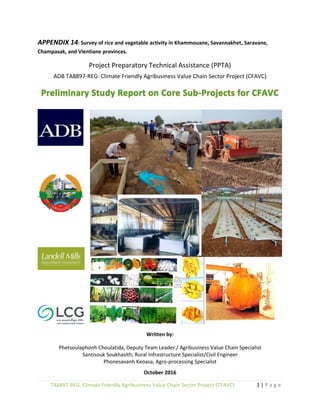 1 | P a g eTA8897-REG: Climate Friendly Agribusiness Value Chain Sector Project (CFAVC)
APPENDIX 14: Survey of rice and vegetable activity in Khammouane, Savannakhet, Saravane,
Champasak, and Vientiane provinces.
Project Preparatory Technical Assistance (PPTA)
ADB TA8897-REG: Climate Friendly Agribusiness Value Chain Sector Project (CFAVC)
Written by:
Phetsoulaphonh Choulatida, Deputy Team Leader / Agribusiness Value Chain Specialist
Santisouk Soukhasith, Rural Infrastructure Specialist/Civil Engineer
Phonesavanh Keoasa, Agro-processing Specialist
October 2016
 