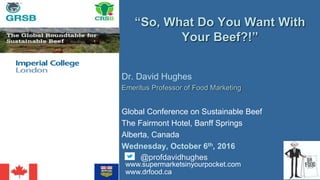 Dr. David Hughes
Emeritus Professor of Food Marketing
Global Conference on Sustainable Beef
The Fairmont Hotel, Banff Springs
Alberta, Canada
Wednesday, October 6th, 2016
“So, What Do You Want With
Your Beef?!”
@profdavidhughes
www.supermarketsinyourpocket.com
www.drfood.ca
 