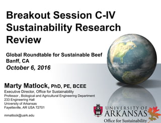 Breakout Session C-IV
Sustainability Research
Review
Global Roundtable for Sustainable Beef
Banff, CA
October 6, 2016
Marty Matlock, PhD, PE, BCEE
Executive Director, Office for Sustainability
Professor , Biological and Agricultural Engineering Department
233 Engineering Hall
University of Arkansas
Fayetteville, AR USA 72701
mmatlock@uark.edu
 