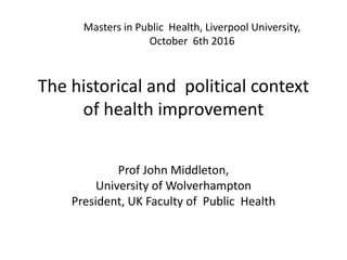 The historical and political context
of health improvement
Prof John Middleton,
University of Wolverhampton
President, UK Faculty of Public Health
Masters in Public Health, Liverpool University,
October 6th 2016
 