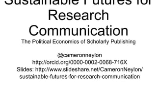 Sustainable Futures for
Research Communication
The Political Economics of Scholarly Publishing
@cameronneylon
http://orcid.org/0000-0002-0068-716X
Slides: http://www.slideshare.net/CameronNeylon/
sustainable-futures-for-research-communication
 