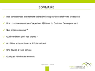 ✔ Des compétences directement opérationnelles pour accélérer votre croissance
✔ Une combinaison unique d’expertises Métier et du Business Développement
✔ Que proposons nous ?
✔ Quel bénéfices pour nos clients ?
✔ Accélérer votre croissance à l’international
✔ Une équipe à votre service
✔ Quelques références récentes
SOMMAIRE
TOPS Consult – 10/2016
2
 