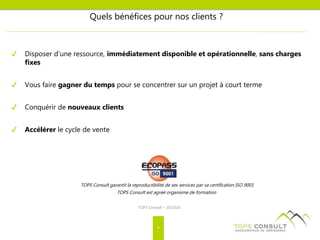 TOPS Consult garantit la reproductibilité de ses services par sa certification ISO 9001
TOPS Consult est agréé organisme de formation
Quels bénéfices pour nos clients ?
✔ Disposer d’une ressource, immédiatement disponible et opérationnelle, sans charges
fixes
✔ Vous faire gagner du temps pour se concentrer sur un projet à court terme
✔ Conquérir de nouveaux clients
✔ Accélérer le cycle de vente
TOPS Consult – 10/2016
6
 