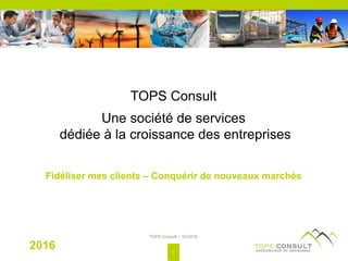 TOPS Consult
Une société de services
dédiée à la croissance des entreprises
Fidéliser mes clients – Conquérir de nouveaux marchés
2016
TOPS Consult – 10/2016
1
 
