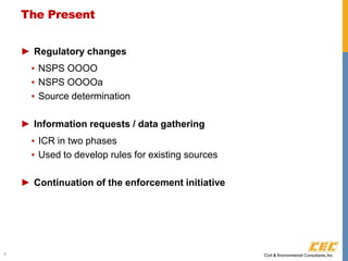 The Present
► Regulatory changes
▪ NSPS OOOO
▪ NSPS OOOOa
▪ Source determination
► Information requests / data gathering
▪ ICR in two phases
▪ Used to develop rules for existing sources
► Continuation of the enforcement initiative
3
 
