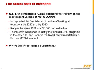 The social cost of methane
► U.S. EPA performed a “Costs and Benefits” review on the
most recent version of NSPS OOOOa
▪ Incorporated the “social cost of methane” looking at
reductions by 2020 and by 2025
▪ Ranges between $550 and $3,800 per metric ton
▪ These costs were used to justify the federal LDAR programs
in the new rule, and underlie the RACT recommendations in
the new CTG document
► Where will these costs be used next?
6
 
