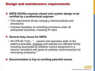 Design and maintenance requirements
► NSPS OOOOa requires closed vent system design to be
certified by a professional engineer
▪ This requirement drives company internal policies and
procedures
▪ Includes feasibility of controlling emissions under all
anticipated scenarios, including IP rates
► General duty clause for NSPS
▪ 40 CFR 60.11(d) – “…owners and operators shall, to the
extent practicable, maintain and operate any affected facility
including associated air pollution control equipment in a
manner consistent with good air pollution control practice for
minimizing emissions.”
► Documentation is key to avoiding potential issues
7
 