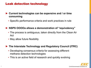Leak detection technology
► Current technologies can be expensive and / or time
consuming
▪ Specific performance criteria and work practices in rule
► NSPS OOOOa allows a demonstration of “equivalency”
▪ The process is ambiguous, taken directly from the Clean Air
Act
▪ May allow future flexibility
► The Interstate Technology and Regulatory Council (ITRC)
▪ Developing consensus criteria for assessing different
methane detection technologies
▪ This is an active field of research and quickly evolving
8
 