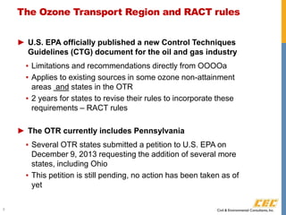 The Ozone Transport Region and RACT rules
► U.S. EPA officially published a new Control Techniques
Guidelines (CTG) document for the oil and gas industry
▪ Limitations and recommendations directly from OOOOa
▪ Applies to existing sources in some ozone non-attainment
areas and states in the OTR
▪ 2 years for states to revise their rules to incorporate these
requirements – RACT rules
► The OTR currently includes Pennsylvania
▪ Several OTR states submitted a petition to U.S. EPA on
December 9, 2013 requesting the addition of several more
states, including Ohio
▪ This petition is still pending, no action has been taken as of
yet
9
 