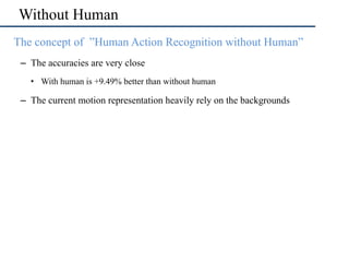 Without Human
•  The concept of ”Human Action Recognition without Human”
–  The accuracies are very close
•  With human is +9.49% better than without human
–  The current motion representation heavily rely on the backgrounds
 