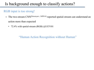 Is background enough to classify actions?
•  RGB input is too strong!
–  The two-stream CNN[Simonyan+, NIPS14] reported spatial-stream can understand an
action more than expected
•  72.4% with spatial-stream (RGB) @UCF101
•  “Human Action Recognition without Human”
 
