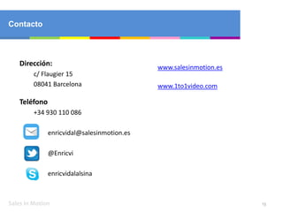 Sales in Motion
Dirección:
c/ Flaugier 15
08041 Barcelona
Teléfono
+34 930 110 086
enricvidal@salesinmotion.es
@Enricvi
enricvidalalsina
13
Contacto
www.salesinmotion.es
www.1to1video.com
 