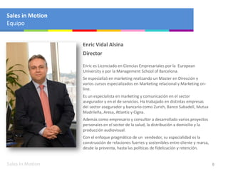 Sales in Motion 8
Enric Vidal Alsina
Director
Enric es Licenciado en Ciencias Empresariales por la European
University y por la Management School of Barcelona.
Se especializó en marketing realizando un Master en Dirección y
varios cursos especializados en Marketing relacional y Marketing on-
line.
Es un especialista en marketing y comunicación en el sector
asegurador y en el de servicios. Ha trabajado en distintas empresas
del sector asegurador y bancario como Zurich, Banco Sabadell, Mutua
Madrileña, Aresa, Atlantis y Cigna.
Además como empresario y consultor a desarrollado varios proyectos
personales en el sector de la salud, la distribución a domicilio y la
producción audiovisual.
Con el enfoque pragmático de un vendedor, su especialidad es la
construcción de relaciones fuertes y sostenibles entre cliente y marca,
desde la preventa, hasta las políticas de fidelización y retención.
Sales in Motion
Equipo
 