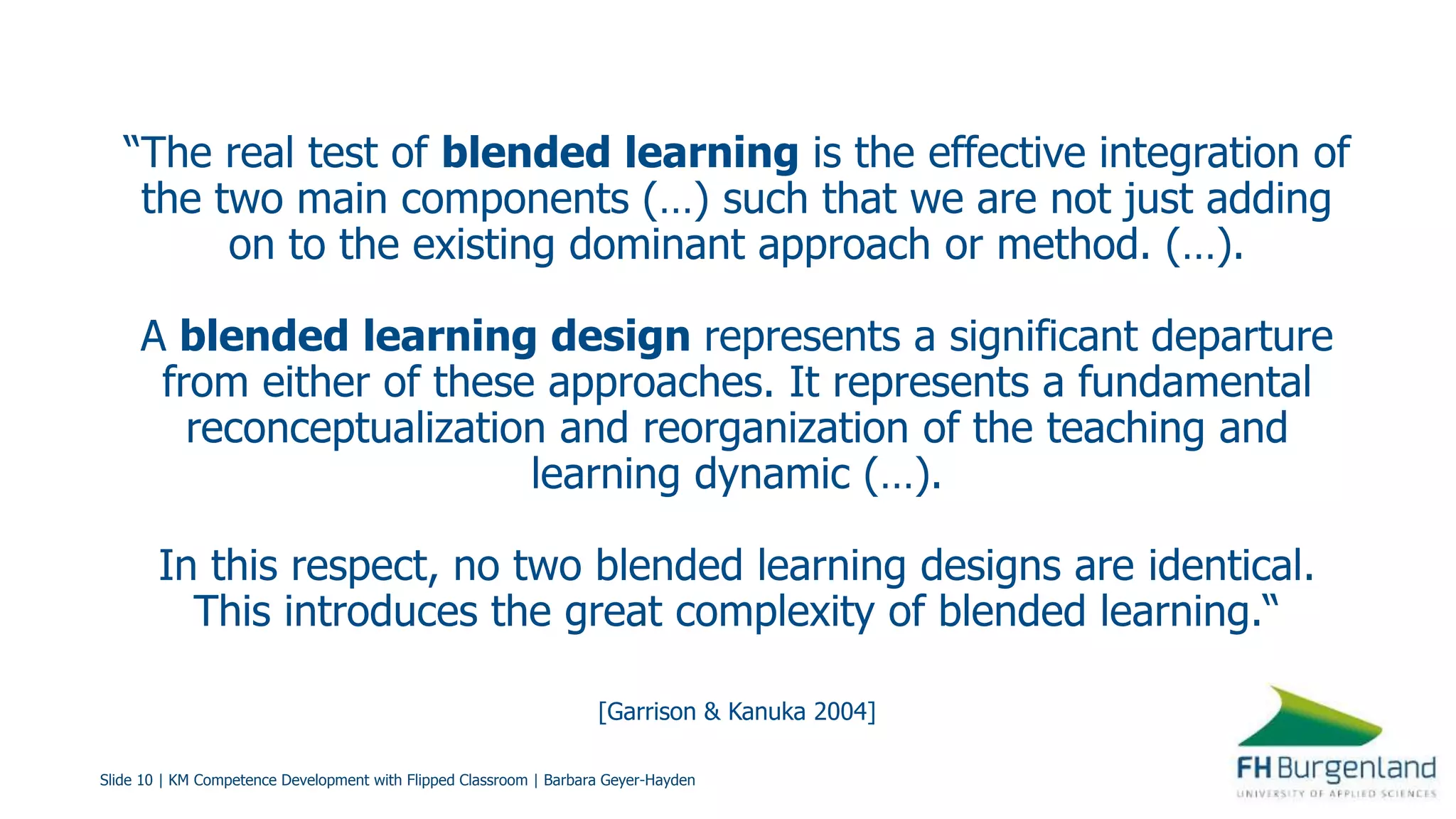Slide 10 | KM Competence Development with Flipped Classroom | Barbara Geyer-Hayden
“The real test of blended learning is the effective integration of
the two main components (…) such that we are not just adding
on to the existing dominant approach or method. (…).
A blended learning design represents a significant departure
from either of these approaches. It represents a fundamental
reconceptualization and reorganization of the teaching and
learning dynamic (…).
In this respect, no two blended learning designs are identical.
This introduces the great complexity of blended learning.“
[Garrison & Kanuka 2004]
 
