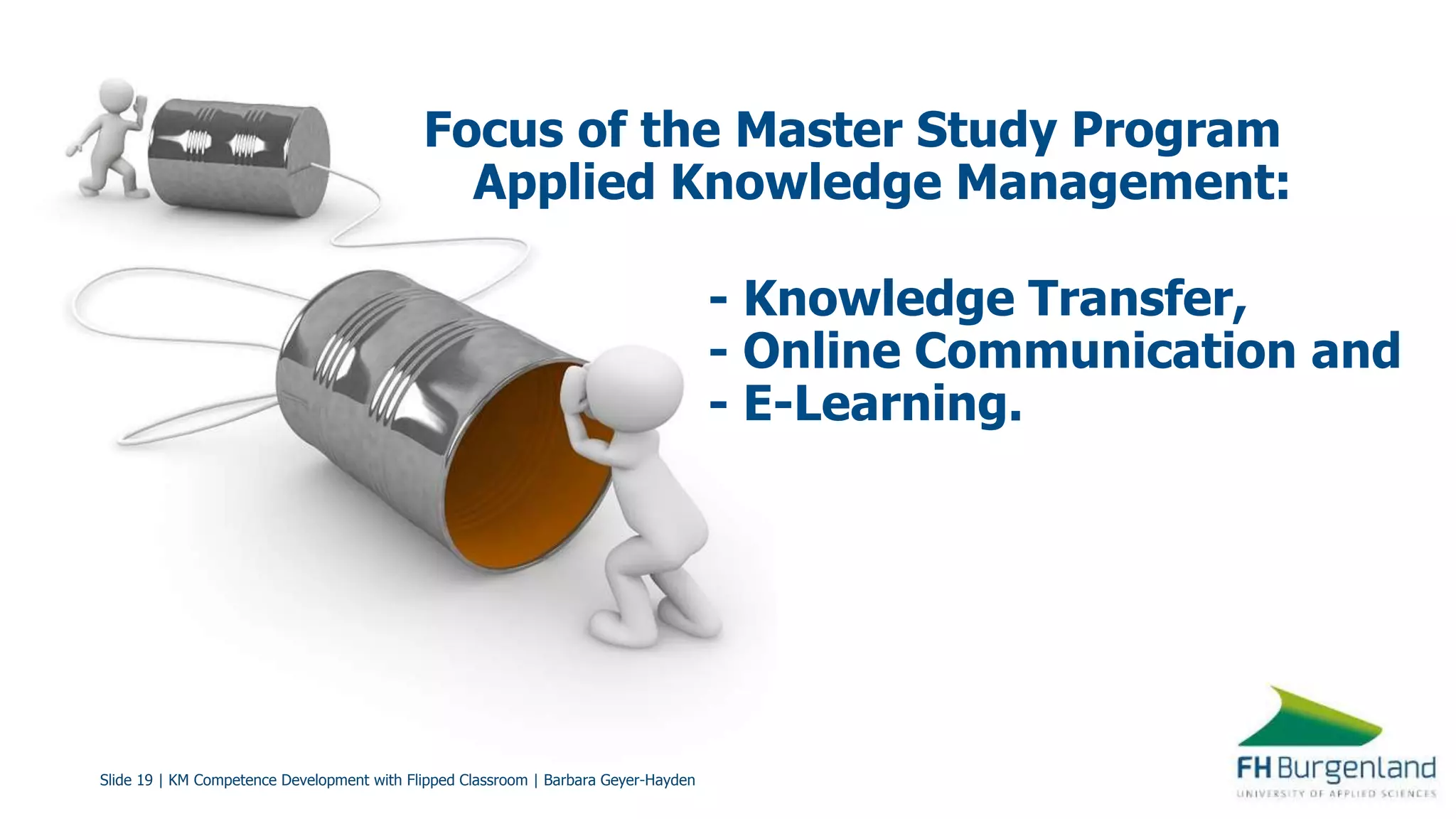 Slide 19 | KM Competence Development with Flipped Classroom | Barbara Geyer-Hayden
Focus of the Master Study Program
Applied Knowledge Management:
- Knowledge Transfer,
- Online Communication and
- E-Learning.
 