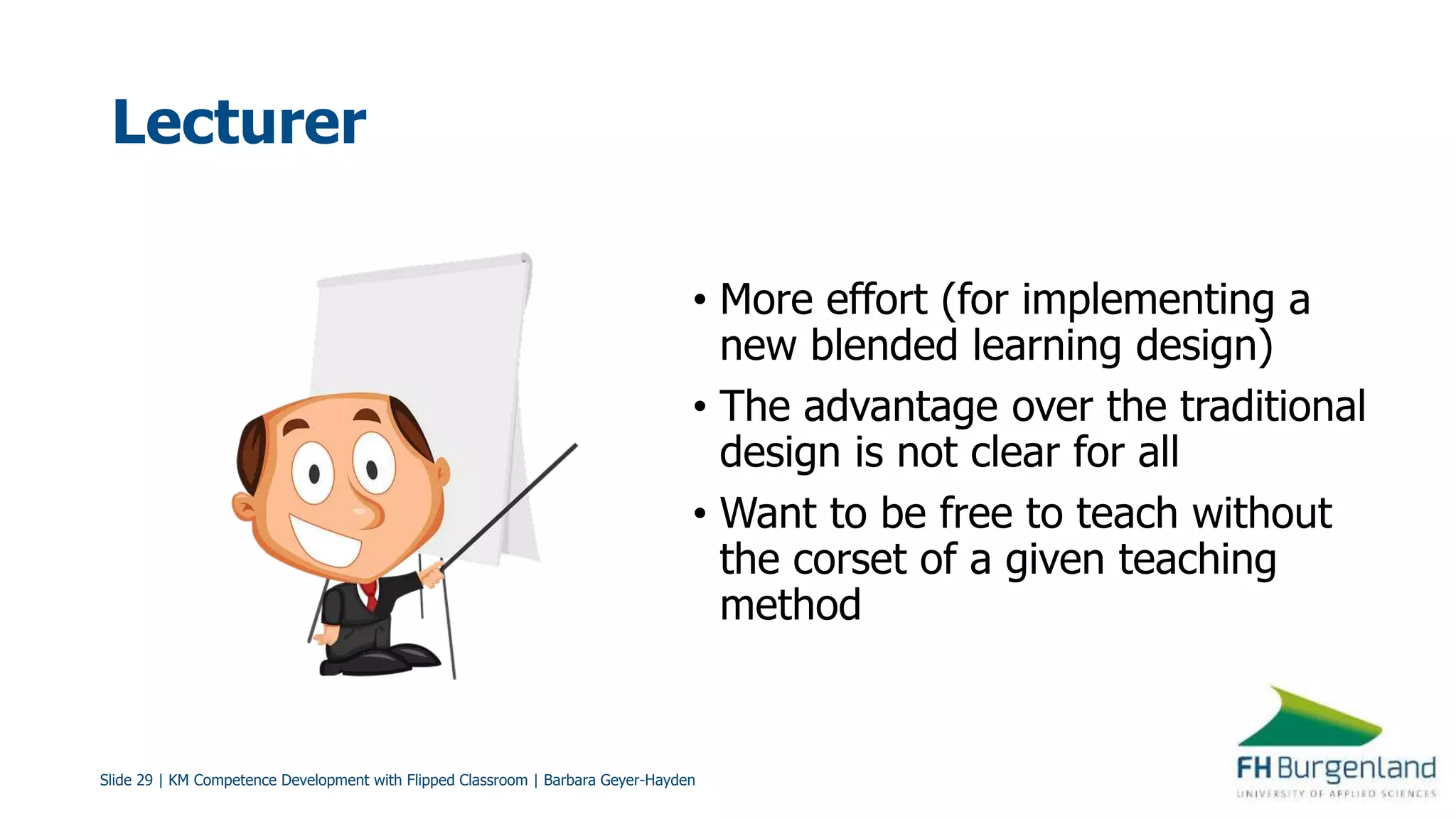 Slide 29 | KM Competence Development with Flipped Classroom | Barbara Geyer-Hayden
Lecturer
• More effort (for implementing a
new blended learning design)
• The advantage over the traditional
design is not clear for all
• Want to be free to teach without
the corset of a given teaching
method
 