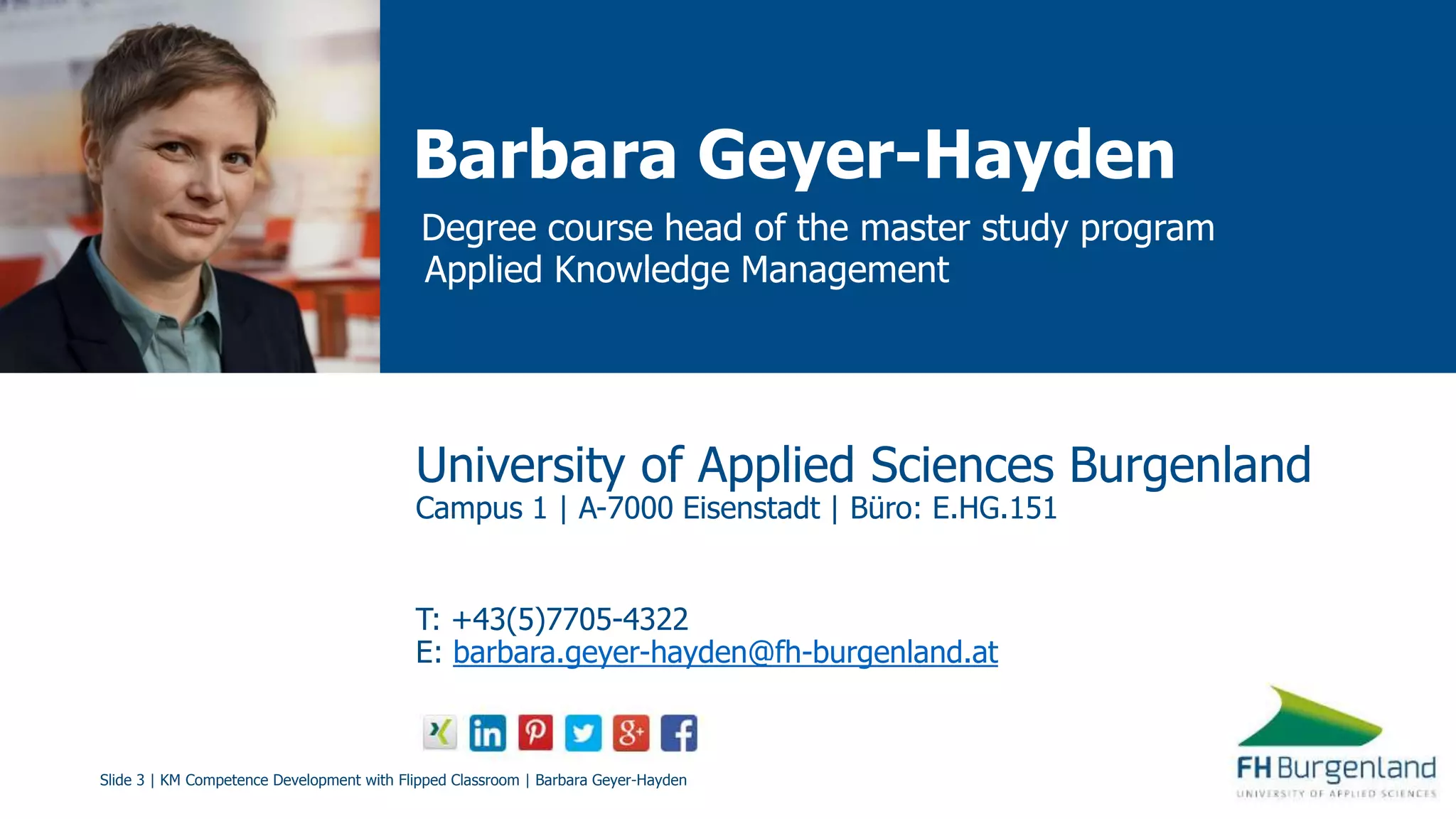 Slide 3 | KM Competence Development with Flipped Classroom | Barbara Geyer-Hayden
Barbara Geyer-Hayden
Degree course head of the master study program
Applied Knowledge Management
University of Applied Sciences Burgenland
Campus 1 | A-7000 Eisenstadt | Büro: E.HG.151
T: +43(5)7705-4322
E: barbara.geyer-hayden@fh-burgenland.at
 